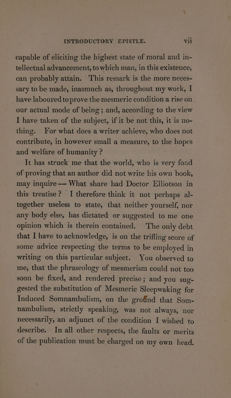 capable of eliciting the highest state of moral and in- tellectual advancement, to which man, in this existence, can probably attain. This remark is the more neces- sary to be made, inasmuch as, throughout my work, I have laboured to prove the mesmeric condition a rise on, our actual mode of being; and, according to the view I have taken of the subject, if it be not this, it is no- thing. or what does a writer achieve, who does not contribute, in however small a measure, to the hopes and welfare of humanity ? It has struck me that the world, who is very fond of proving that an author did not write his own book, may inquire — What share had Doctor Elliotson in this treatise? I therefore think it not perhaps al- together useless to state, that neither yourself, nor any body else, has dictated or suggested to me one opinion which is therein contained. The only debt that I have to acknowledge, is on the trifling score of some advice respecting the terms to be employed in writing on this particular subject. You observed to me, that the phraseology of mesmerism could not too soon be fixed, and rendered precise; and you sug- gested the substitution of Mesmeric Sleepwaking for Induced Somnambulism, on the grofind that Som- nambulism, strictly speaking, was not always, nor necessarily, an adjunct of the condition I wished to describe. In all other respects, the faults or merits of the publication must be charged on my own head.