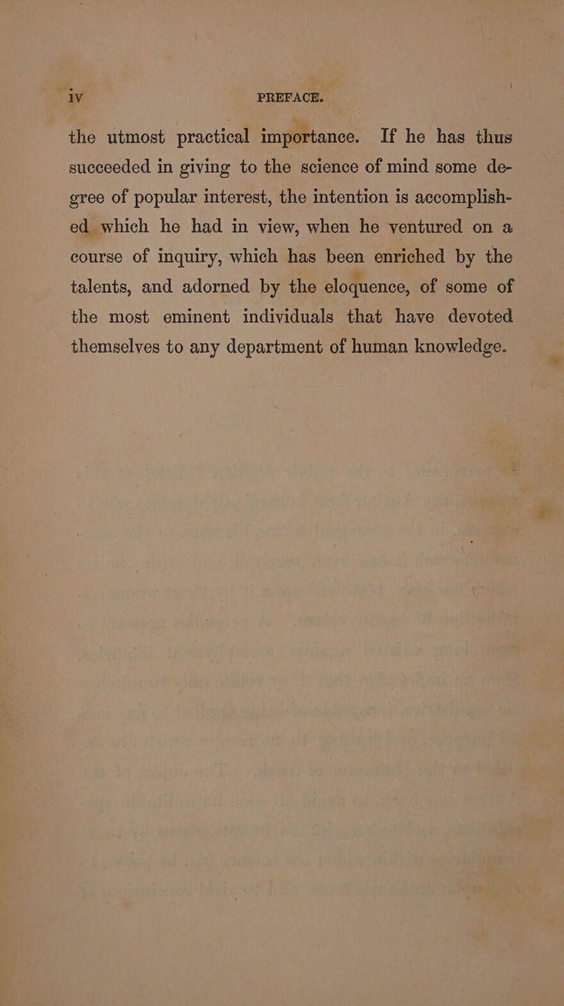 the utmost practical importance. If he has thus succeeded in giving to the science of mind some de- gree of popular interest, the intention is accomplish- ed which he had in view, when he ventured on a course of inquiry, which has been enriched by the talents, and adorned by the eloquence, of some of the most eminent individuals that have devoted themselves to any department of human knowledge.