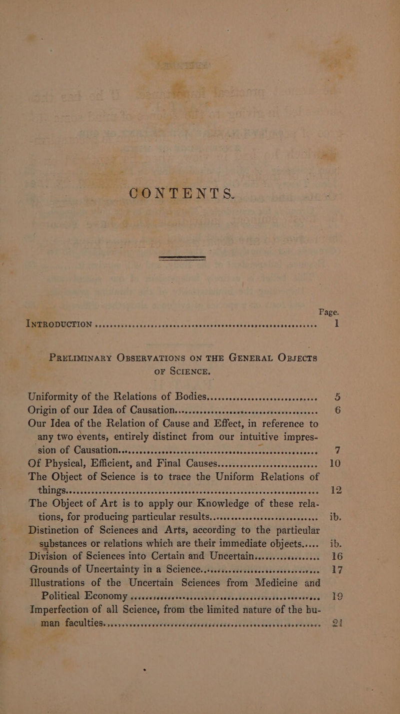 Ie CONTENTS. INTRODUCTION ceccsccsscscccees Gveeeveorse SHHOHSCHOHHSSHLHHHHHPESHO HOSES OHHLEHD _ PRELIMINARY OBSERVATIONS ON THE GENERAL OBJECTS OF SCIENCE. Uniformity of the Relations of Bodies...........scscsscssseseensees Origin of our Idea of Causation..........ssscsscevsssseees Saree Our Idea of the Relation of Cause and Effect, i in aiiccee to any two events, entirely distinct from our intuitive impres- PIO OBUSBUUM tasnrrarsuyressstistdaettiveeassaccstentes tess the ss Of Physical, Efficient, and Final Cees oPeeee Breleb yy a The Object of Science is to trace the Uniform Relations of The Object of Art is to apply our Knowledge of these rela- tions, for producing particular results,.....ssscecsseceerecseevseece Distinction of Sciences and Arts, according to the particular substances or relations which are their immediate objects..... Division of Sciences into Certain and Uncertain..... Grounds of Uncertainty in a Science.....cc.cscccsscecsesceesereoenes Illustrations of the Uncertain Sciences from Medicine and Political: Beonomy. cccccsssdsceivedscecvesscccvctcecsdsvedsestaesevacs Imperfection of all Science, from the limited nature of the hu- man faculties. ,..,..sesseeveeres BOSC OTOHTHSCHS OSS HL HOFHOKROAH TEACH TOPIODS Page. I Or