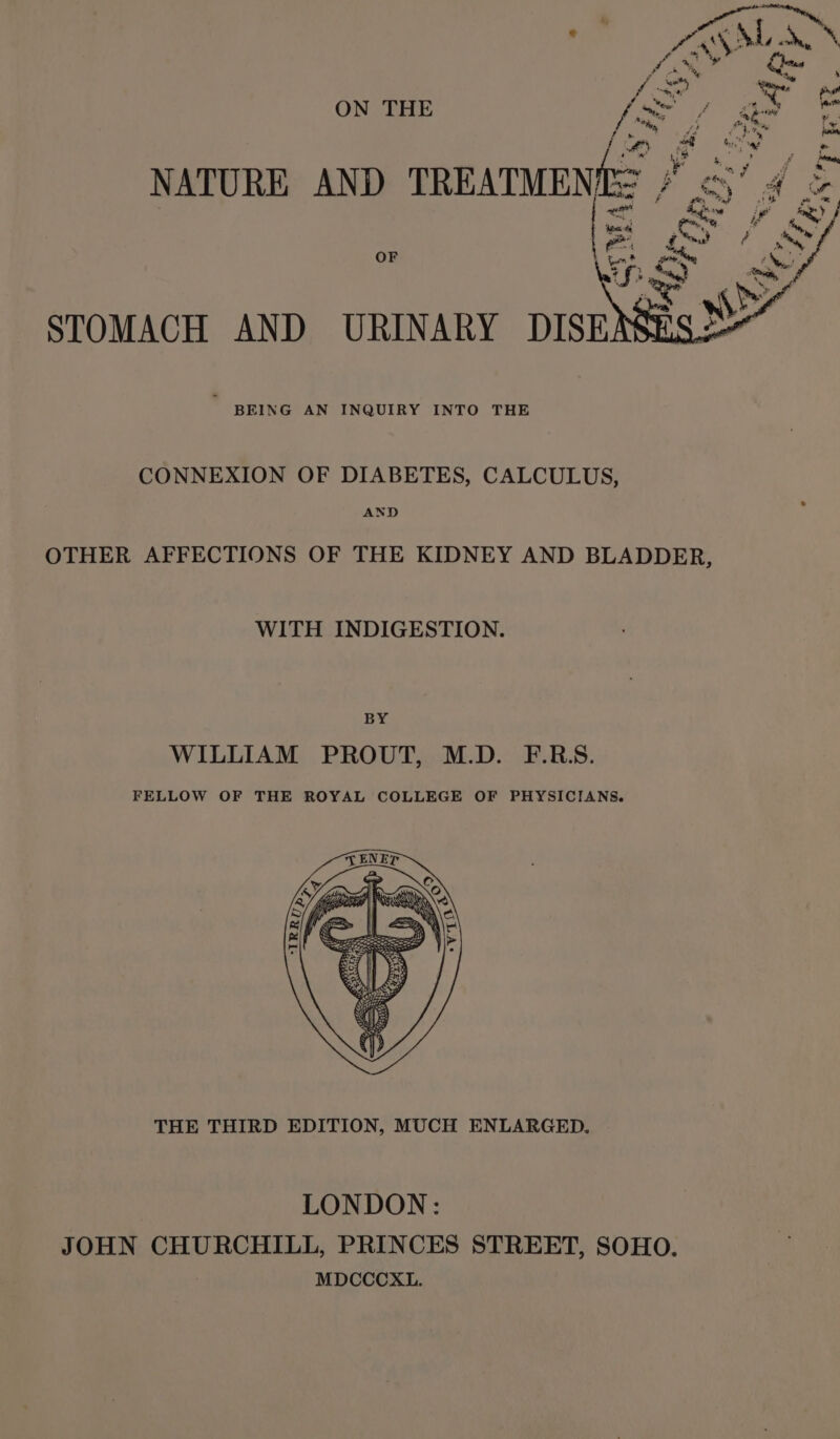 d ve at) ~ re wy oe Fy rf = ; ah cs ON THE [xf aa fom ig oe hl | a ty Ps NATURE AND TREATMENES # &lt;3’ 4 &amp; | Stee fey se YS Sy OF hot saan Oe iS; i y , STOMACH AND URINARY DISE BEING AN INQUIRY INTO THE CONNEXION OF DIABETES, CALCULUS, AND OTHER AFFECTIONS OF THE KIDNEY AND BLADDER, WITH INDIGESTION. BY WILLIAM PROUT, M.D. F.RS. FELLOW OF THE ROYAL COLLEGE OF PHYSICIANS. THE THIRD EDITION, MUCH ENLARGED. LONDON: JOHN CHURCHILL, PRINCES STREET, SOHO. MDCCCXL.