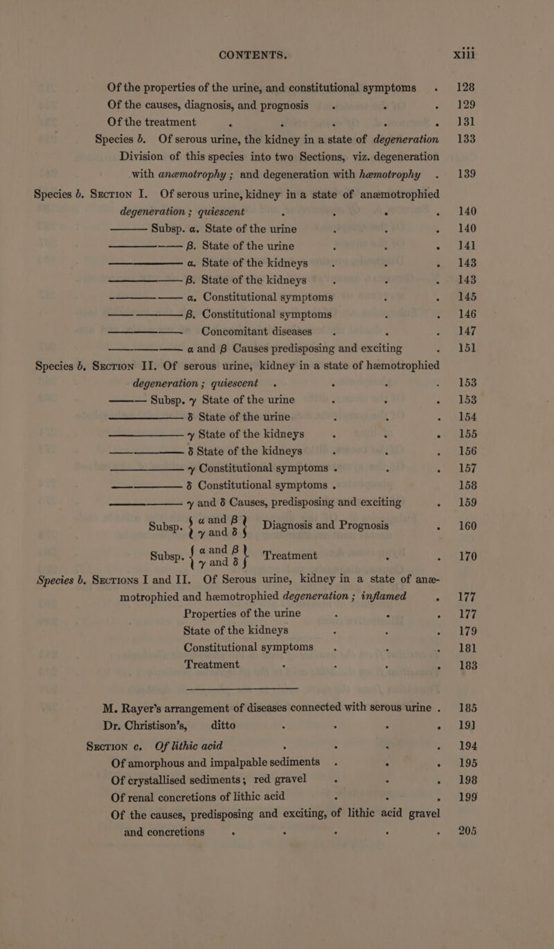 Of the properties of the urine, and constitutional symptoms . Of the causes, diagnosis, and prognosis . , : Of the treatment b ‘ ‘ : &lt; Species 6. Of serous urine, the kidney in a state of degeneration Division of this species into two Sections, viz. degeneration with anemotrophy ; and degeneration with hemotrophy Species 0. Szecrion I. Of serous urine, kidney in a state of anemotrophied degeneration ; quiescent : ° . . Subsp. a. State of the urine 4 F “ B. State of the urine ¢ ‘ ° —_——_—— a. State of the kidneys : 2 A B. State of the kidneys 5 : : es a, Constitutional symptoms F ; — ———-B. Constitutional symptoms : : — Concomitant diseases . A ooo a and B Causes predisposing and exciting Species 4, Sxction II. Of serous urine, kidney in a state of hemotrophied degeneration ; quiescent . : ——— Subsp. y State of the urine : : 5 State of the urine : 4 : y State of the kidneys : . ° —_—_-—__——. State of the kidneys ‘ , a + Constitutional symptoms . - 4 ———— 9 Constitutional symptoms . y and 6 Causes, predisposing and exciting ° Subsp. ; ie Diagnosis and Prognosis : Subsp. | : sae r t Treatment : ; Species b, Sections I and II. Of Serous urine, kidney in a state of ane- motrophied and hemotrophied degeneration ; inflamed A Properties of the urine “ ; F State of the kidneys Constitutional symptoms . ; 4 Treatment ; : . : M. Rayer’s arrangement of diseases connected with serous urine . Dr. Christison’s, ditto : : : : Section c. Of lithic acid : ° - A Of amorphous and impalpable sediments . Of crystallised sediments; red gravel s x : Of renal concretions of lithic acid ‘ i F Of the causes, predisposing and exciting, of lithic acid gravel and concretions : ; - : 155 156 170 177 177 179 18] 183 185 19] 194 195 198 199 205