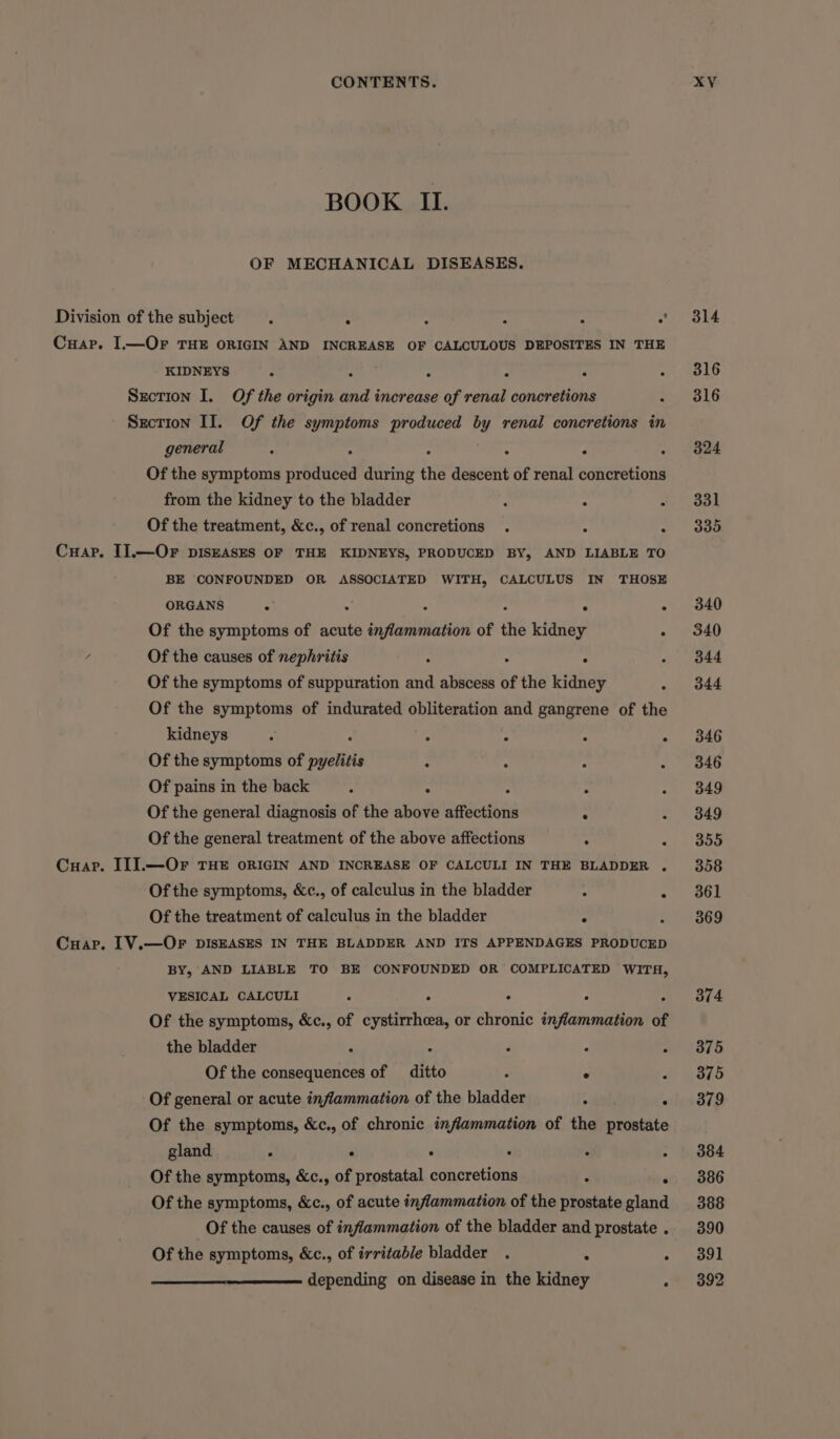 BOOK II. OF MECHANICAL DISEASES. Division of the subject . : : s : 7 Cuap. I.—Or THE ORIGIN AND INCREASE OF CALCULOUS DEPOSITES IN THE KIDNEYS : : : ‘ Section I. Of the origin and increase aud renal concretions ‘ Section II. Of the symptoms produced by renal concretions in general . . . . . Of the symptoms produced during the descent of renal concretions from the kidney to the bladder : : 4 Of the treatment, &amp;c., of renal concretions . Cuap. I].—OF pIsEASES OF THE KIDNEYS, PRODUCED BY, AND LIABLE TO BE CONFOUNDED OR ASSOCIATED WITH, CALCULUS IN THOSE ORGANS 3 ¢ : Of the symptoms of acute encfbabbtecitvi of the kidney * 4 Of the causes of nephritis : . Of the symptoms of suppuration and abscess of the kidney Of the symptoms of indurated obliteration and gangrene of the kidneys ; A : : ° Of the symptoms of penis : 2 : Of pains in the back é . . Of the general diagnosis of the above eer : Of the general treatment of the above affections . - Cuar. II].—Or THE ORIGIN AND INCREASE OF CALCULI IN THE BLADDER . Of the symptoms, &amp;c., of calculus in the bladder : Of the treatment of calculus in the bladder , , Cuap. IV.—OrFr DISEASES IN THE BLADDER AND ITS APPENDAGES PRODUCED BY, AND LIABLE TO BE CONFOUNDED OR COMPLICATED WITH, VESICAL CALCULI : : F 2 Of the symptoms, &amp;c., of cystirrhcea, or chronic inflammation of the bladder : 3 A ; Of the consequences of aie ; - 2 Of general or acute inflammation of the bladder ‘ . Of the symptoms, &amp;c., of chronic inflammation of the prostate gland , e F ‘ a . Of the symptoms, &amp;c., of prostatal concretions 3 2 Of the symptoms, &amp;c., of acute inflammation of the prostate gland Of the causes of inflammation of the bladder and prostate . Of the symptoms, &amp;c., of irritable bladder . ‘ F depending on disease in the kidney ; 314 316 316 324 331 335 340 340 344 344 346 346 349 349 355 358 361 369 374 375 375 379 384 386 388 390 391 392