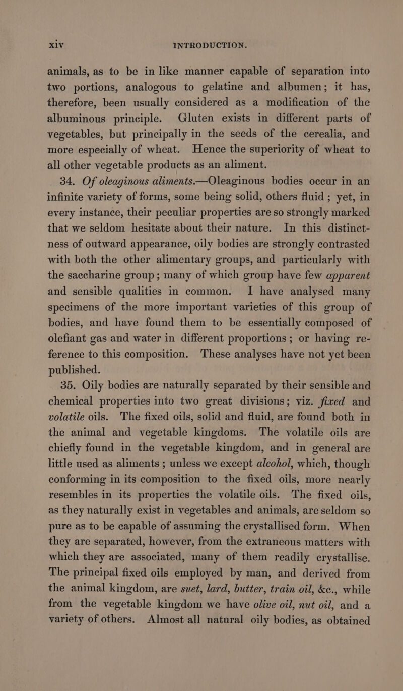 animals, as to be in like manner capable of separation into two portions, analogous to gelatine and albumen; it has, therefore, been usually considered as a modification of the albuminous principle. Gluten exists in different parts of vegetables, but principally in the seeds of the cerealia, and more especially of wheat. Hence the superiority of wheat to all other vegetable products as an aliment. 34. Of oleaginous aliments—Oleaginous bodies occur in an infinite variety of forms, some being solid, others fluid ; yet, in every instance, their peculiar properties are so strongly marked that we seldom hesitate about their nature. In this distinct- ness of outward appearance, oily bodies are strongly contrasted with both the other alimentary groups, and particularly with the saccharine group; many of which group have few apparent and sensible qualities in common. I have analysed many specimens of the more important varieties of this group of bodies, and have found them to be essentially composed of olefiant gas and water in different proportions; or having re- ference to this composition. These analyses have not yet been published. 35. Oily bodies are naturally separated by their sensible and chemical properties into two great divisions; viz. fixed and volatile oils. The fixed oils, solid and fluid, are found both in the animal and vegetable kingdoms. The volatile oils are chiefly found in the vegetable kingdom, and in general are little used as aliments ; unless we except alcohol, which, though conforming in its composition to the fixed oils, more nearly resembles in its properties the volatile oils. The fixed oils, as they naturally exist in vegetables and animals, are seldom so pure as to be capable of assuming the crystallised form. When they are separated, however, from the extraneous matters with which they are associated, many of them readily crystallise. The principal fixed oils employed by man, and derived from the animal kingdom, are suet, lard, butter, train oil, &amp;e., while from the vegetable kingdom we have olive oil, nut oil, and a variety of others. Almost all natural oily bodies, as obtained