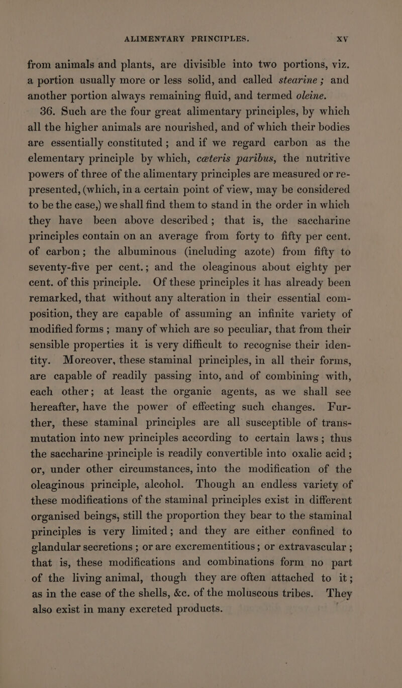 from animals and plants, are divisible into two portions, viz. a portion usually more or less solid, and called stearine ; and another portion always remaining fluid, and termed oleine. 36. Such are the four great alimentary principles, by which all the higher animals are nourished, and of which their bodies are essentially constituted ; and if we regard carbon as the elementary principle by which, ceteris paribus, the nutritive powers of three of the alimentary principles are measured or re- presented, (which, ina certain point of view, may be considered to be the ease,) we shall find them to stand in the order in which they have been above described; that is, the saccharine principles contain on an average from forty to fifty per cent. of carbon; the albuminous (including azote) from fifty to seventy-five per cent.; and the oleaginous about eighty per cent. of this principle. Of these principles it has already been remarked, that without any alteration in their essential com- position, they are capable of assuming an infinite variety of modified forms ; many of which are so peculiar, that from their sensible properties it is very difficult to recognise their iden- tity. Moreover, these staminal principles, in all their forms, are capable of readily passing into, and of combining with, each other; at least the organic agents, as we shall see hereafter, have the power of effecting such changes. Fur- ther, these staminal principles are all susceptible of trans- mutation into new principles according to certain laws; thus the saccharine principle is readily convertible into oxalic acid ; or, under other circumstances, into the modification of the oleaginous principle, alcohol. Though an endless variety of these modifications of the staminal principles exist in different organised beings, still the proportion they bear to the staminal principles is very limited; and they are either confined to glandular secretions ; or are excrementitious ; or extravascular ; that is, these modifications and combinations form no part of the living animal, though they are often attached to it; as in the case of the shells, &amp;c. of the moluscous tribes. They also exist in many excreted products.