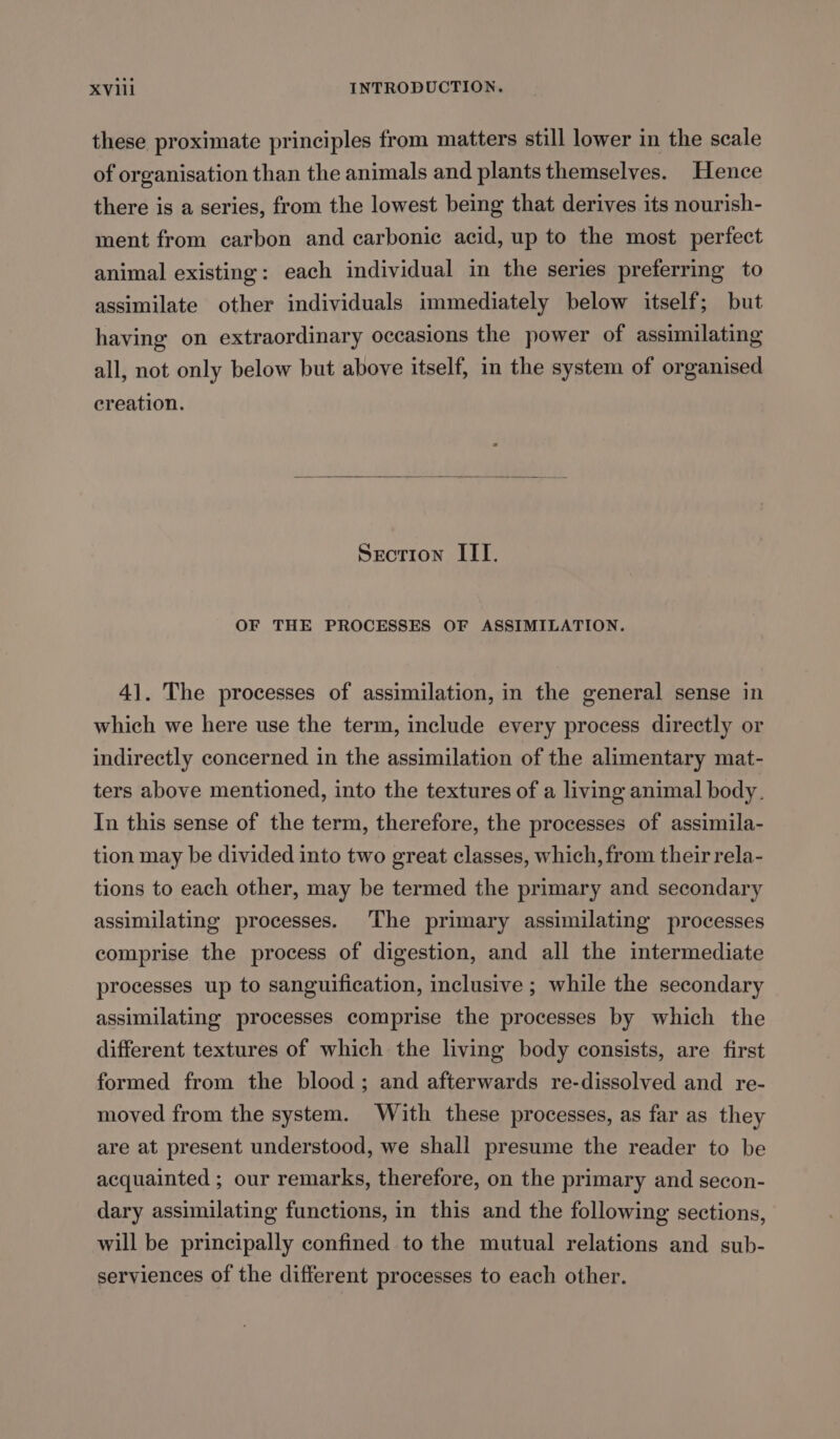 these proximate principles from matters still lower in the scale of organisation than the animals and plants themselves. Hence there is a series, from the lowest being that derives its nourish- ment from carbon and carbonic acid, up to the most perfect animal existing: each individual in the series preferring to assimilate other individuals immediately below itself; but having on extraordinary occasions the power of assimilating all, not only below but above itself, in the system of organised creation. Srcrion ITI. OF THE PROCESSES OF ASSIMILATION. 41. The processes of assimilation, in the general sense in which we here use the term, include every process directly or indirectly concerned in the assimilation of the alimentary mat- ters above mentioned, into the textures of a living animal body. In this sense of the term, therefore, the processes of assimila- tion may be divided into two great classes, which, from their rela- tions to each other, may be termed the primary and secondary assimilating processes. The primary assimilating processes comprise the process of digestion, and all the intermediate processes up to sanguification, inclusive ; while the secondary assimilating processes comprise the processes by which the different textures of which the living body consists, are first formed from the blood; and afterwards re-dissolved and re- moved from the system. With these processes, as far as they are at present understood, we shall presume the reader to be acquainted ; our remarks, therefore, on the primary and secon- dary assimilating functions, in this and the following sections, will be principally confined to the mutual relations and sub- serviences of the different processes to each other.