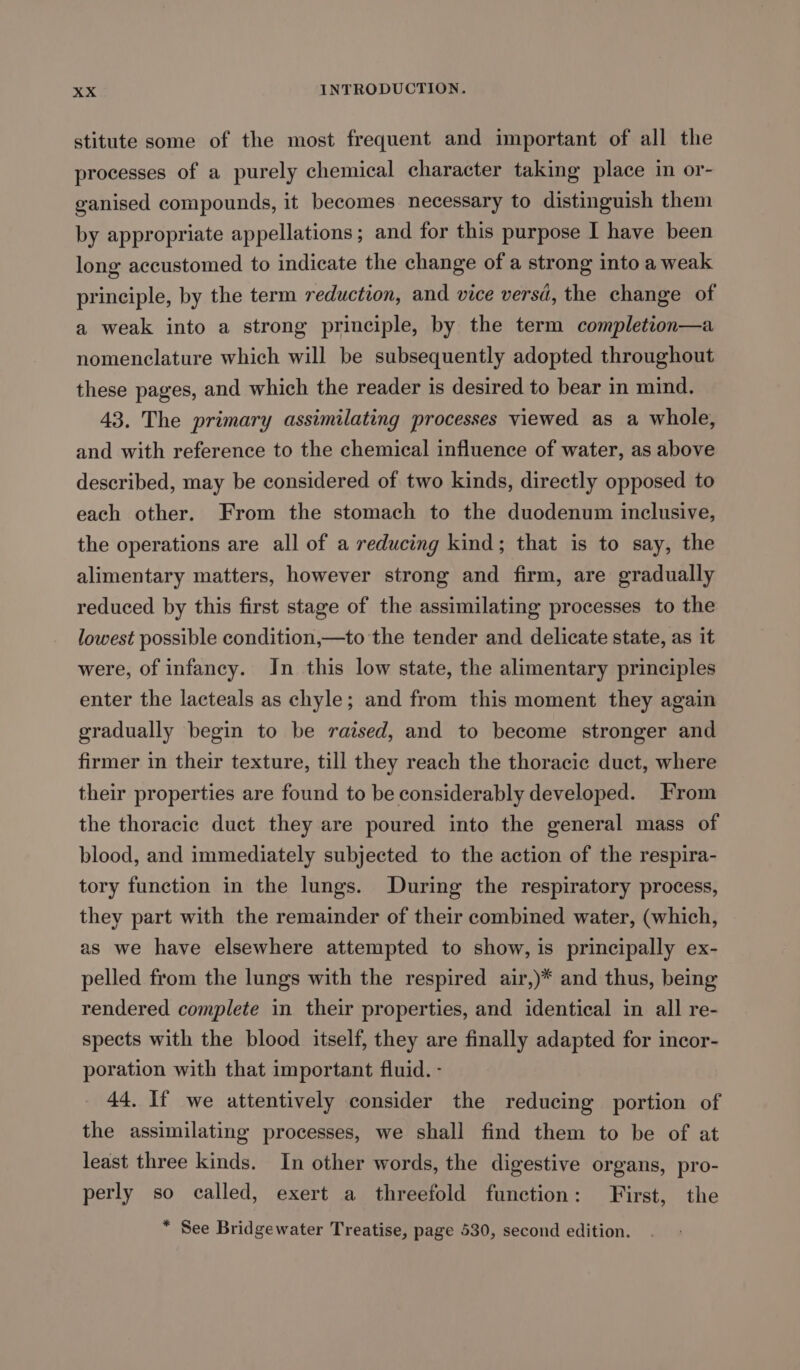 stitute some of the most frequent and important of all the processes of a purely chemical character taking place in or- ganised compounds, it becomes necessary to distinguish them by appropriate appellations; and for this purpose I have been long accustomed to indicate the change of a strong into a weak principle, by the term reduction, and vice versd, the change of a weak into a strong principle, by the term completion—a nomenclature which will be subsequently adopted throughout these pages, and which the reader is desired to bear in mind. 43. The primary assimilating processes viewed as a whole, and with reference to the chemical influence of water, as above described, may be considered of two kinds, directly opposed to each other. From the stomach to the duodenum inclusive, the operations are all of a reducing kind; that is to say, the alimentary matters, however strong and firm, are gradually reduced by this first stage of the assimilating processes to the lowest possible condition,—to the tender and delicate state, as it were, of infancy. In this low state, the alimentary principles enter the lacteals as chyle; and from this moment they again gradually begin to be raised, and to become stronger and firmer in their texture, till they reach the thoracic duct, where their properties are found to be considerably developed. From the thoracic duct they are poured into the general mass of blood, and immediately subjected to the action of the respira- tory function in the lungs. During the respiratory process, they part with the remainder of their combined water, (which, as we have elsewhere attempted to show, is principally ex- pelled from the lungs with the respired air,)* and thus, being rendered complete in their properties, and identical in all re- spects with the blood itself, they are finally adapted for incor- poration with that important fluid. - 44. If we attentively consider the reducing portion of the assimilating processes, we shall find them to be of at least three kinds. In other words, the digestive organs, pro- perly so called, exert a threefold function: First, the * See Bridgewater Treatise, page 530, second edition.