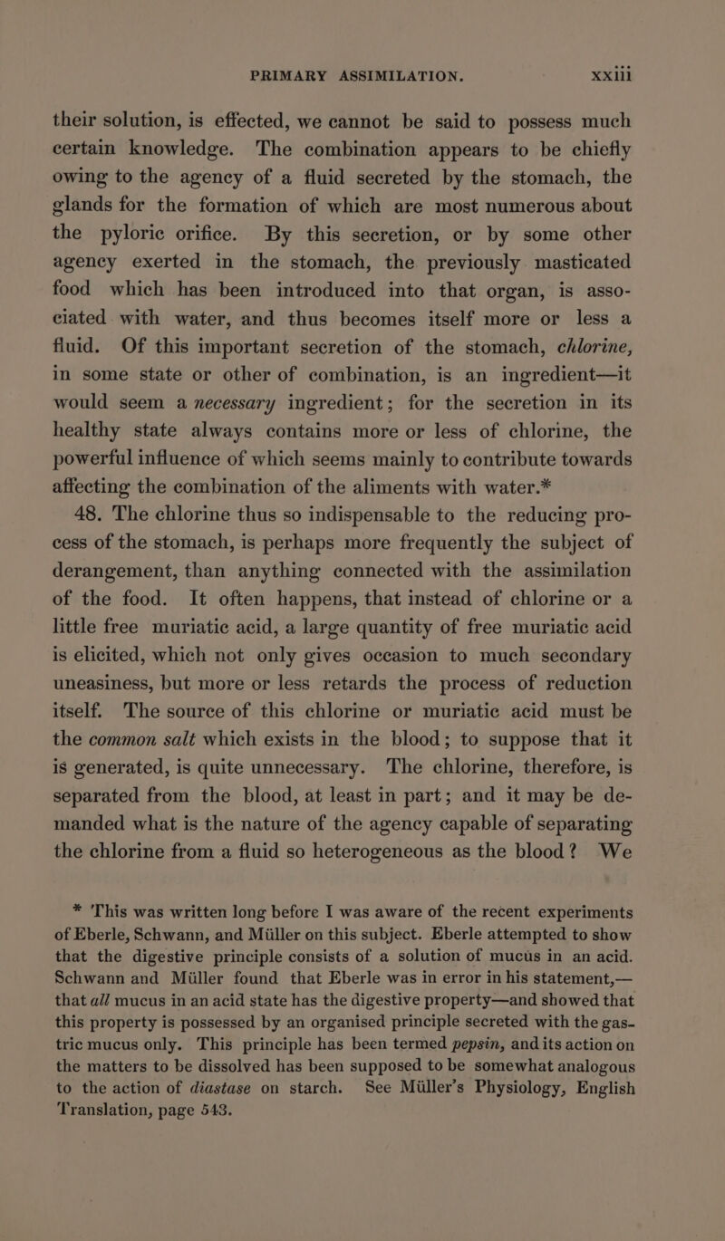 their solution, is effected, we cannot be said to possess much certain knowledge. The combination appears to be chiefly owing to the agency of a fluid secreted by the stomach, the glands for the formation of which are most numerous about the pyloric orifice. By this secretion, or by some other agency exerted in the stomach, the previously masticated food which has been introduced into that organ, is asso- ciated with water, and thus becomes itself more or less a fluid. Of this important secretion of the stomach, chlorine, in some state or other of combination, is an ingredient—it would seem a necessary ingredient; for the secretion in its healthy state always contains more or less of chlorine, the powerful influence of which seems mainly to contribute towards affecting the combination of the aliments with water.* 48. The chlorine thus so indispensable to the reducing pro- cess of the stomach, is perhaps more frequently the subject of derangement, than anything connected with the assimilation of the food. It often happens, that instead of chlorine or a little free muriatic acid, a large quantity of free muriatic acid is elicited, which not only gives occasion to much secondary uneasiness, but more or less retards the process of reduction itself. The source of this chlorine or muriatic acid must be the common salt which exists in the blood; to suppose that it is generated, is quite unnecessary. The chlorine, therefore, is separated from the blood, at least in part; and it may be de- manded what is the nature of the agency capable of separating the chlorine from a fluid so heterogeneous as the blood? We * ‘This was written long before I was aware of the recent experiments of Eberle, Schwann, and Miiller on this subject. Eberle attempted to show that the digestive principle consists of a solution of mucus in an acid. Schwann and Miiller found that Eberle was in error in his statement,— that ail mucus in an acid state has the digestive property—and showed that this property is possessed by an organised principle secreted with the gas- tric mucus only. This principle has been termed pepsin, and its action on the matters to be dissolved has been supposed to be somewhat analogous to the action of diastase on starch. See Miiller’s Physiology, English Translation, page 543.