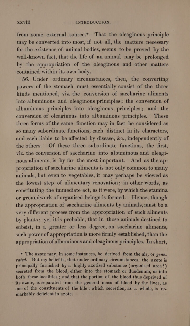 from some external source.* That the oleaginous principle may be converted into most, if not all, the matters necessary for the existence of animal bodies, seems to be proved by the well-known fact, that the life of an animal may be prolonged by the appropriation of the oleaginous and other matters contained within its own body. 56. Under ordinary circumstances, then, the converting powers of the stomach must essentially consist of the three kinds mentioned, viz. the conversion of saccharine aliments into albuminous and oleaginous principles; the conversion of albuminous principles into oleaginous principles; and the conversion of oleaginous into albuminous principles. These three forms of the same function may in fact be considered as so many subordinate functions, each distinct in its characters, and each liable to be affected by disease, &amp;c., independently of the others. Of these three subordinate functions, the first, viz. the conversion of saccharine into albuminous and oleagi- nous aliments, is by far the most important. And as the ap- propriation of saccharine aliments is not only common to many animals, but even to vegetables, it may perhaps be viewed as the lowest step of alimentary renovation; in other words, as constituting the immediate act, as it were, by which the stamina or groundwork of organised beings is formed. Hence, though the appropriation of saccharine aliments by animals, must be a very different process from the appropriation of such aliments by plants; yet it is probable, that in those animals destined to subsist, in a greater or less degree, on saccharine aliments, such power of appropriation is more firmly established, than the appropriation of albuminous and oleaginous principles. In short, * The azote may, in some instances, be derived from the air, or gene- rated. But my belief is, that under ordinary circumstances, the azote is principally furnished by a highly azotised substance (organised urea?) secreted from the blood, either into the stomach or duodenum, or into both these localities ; and that the portion of the blood thus deprived of its azote, is separated from the general mass of blood by the liver, as one of the constituents of the bile; which secretion, as a whole, is re- markably deficient in azote.