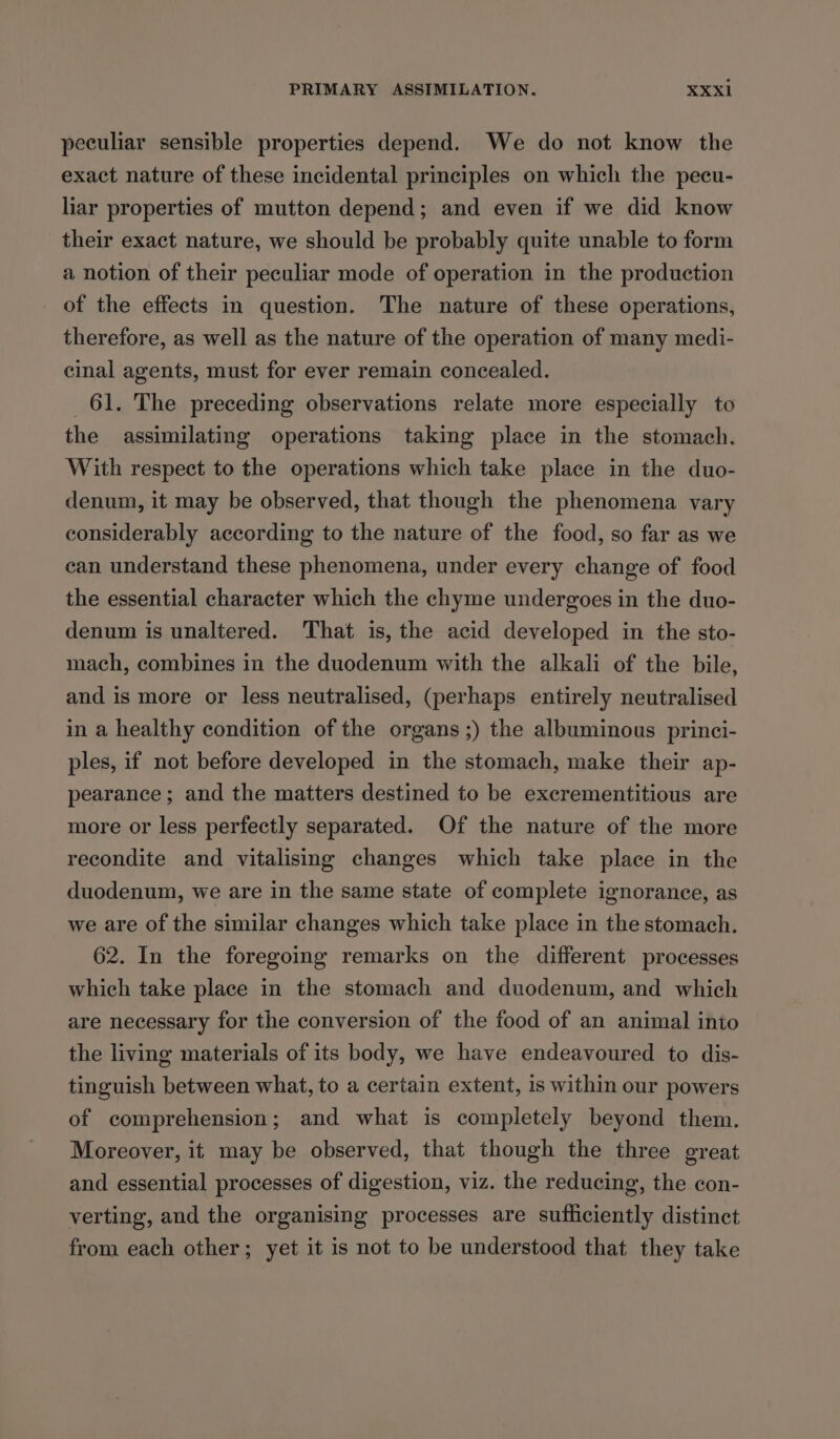 peculiar sensible properties depend. We do not know the exact nature of these incidental principles on which the pecu- liar properties of mutton depend; and even if we did know their exact nature, we should be probably quite unable to form a notion of their peculiar mode of operation in the production of the effects in question. The nature of these operations, therefore, as well as the nature of the operation of many medi- cinal agents, must for ever remain concealed. 61. The preceding observations relate more especially to the assimilating operations taking place in the stomach. With respect to the operations which take place in the duo- denum, it may be observed, that though the phenomena vary considerably according to the nature of the food, so far as we can understand these phenomena, under every change of food the essential character which the chyme undergoes in the duo- denum is unaltered. That is, the acid developed in the sto- mach, combines in the duodenum with the alkali of the bile, and is more or less neutralised, (perhaps entirely neutralised in a healthy condition of the organs ;) the albuminous princi- ples, if not before developed in the stomach, make their ap- pearance ; and the matters destined to be excrementitious are more or less perfectly separated. Of the nature of the more recondite and vitalising changes which take place in the duodenum, we are in the same state of complete ignorance, as we are of the similar changes which take place in the stomach. 62. In the foregoing remarks on the different processes which take place in the stomach and duodenum, and which are necessary for the conversion of the food of an animal into the living materials of its body, we have endeavoured to dis- tinguish between what, to a certain extent, is within our powers of comprehension; and what is completely beyond them. Moreover, it may be observed, that though the three great and essential processes of digestion, viz. the reducing, the con- verting, and the organising processes are sufficiently distinct from each other; yet it is not to be understood that they take