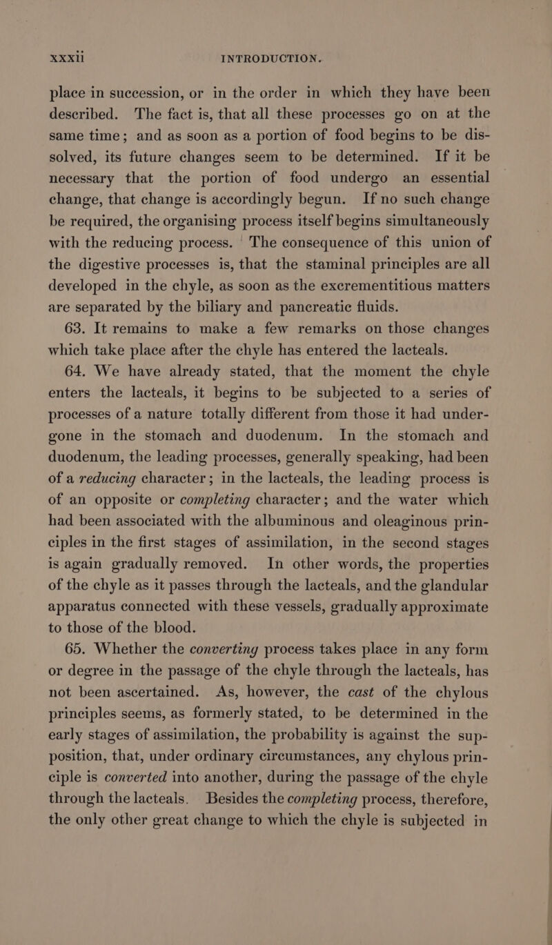 place in succession, or in the order in which they have been described. The fact is, that all these processes go on at the same time; and as soon as a portion of food begins to be dis- solved, its future changes seem to be determined. If it be necessary that the portion of food undergo an essential change, that change is accordingly begun. If no such change be required, the organising process itself begins simultaneously with the reducing process. |The consequence of this union of the digestive processes is, that the staminal principles are all developed in the chyle, as soon as the excrementitious matters are separated by the biliary and pancreatic fluids. 63. It remains to make a few remarks on those changes which take place after the chyle has entered the lacteals. 64. We have already stated, that the moment the chyle enters the lacteals, it begins to be subjected to a series of processes of a nature totally different from those it had under- gone in the stomach and duodenum. In the stomach and duodenum, the leading processes, generally speaking, had been of a reducing character; in the lacteals, the leading process is of an opposite or completing character; and the water which had been associated with the albuminous and oleaginous prin- ciples in the first stages of assimilation, in the second stages is again gradually removed. In other words, the properties of the chyle as it passes through the lacteals, and the glandular apparatus connected with these vessels, gradually approximate to those of the blood. 65. Whether the converting process takes place in any form or degree in the passage of the chyle through the lacteals, has not been ascertained. As, however, the cast of the chylous principles seems, as formerly stated, to be determined in the early stages of assimilation, the probability is against the sup- position, that, under ordinary circumstances, any chylous prin- ciple is converted into another, during the passage of the chyle through the lacteals. Besides the completing process, therefore, the only other great change to which the chyle is subjected in