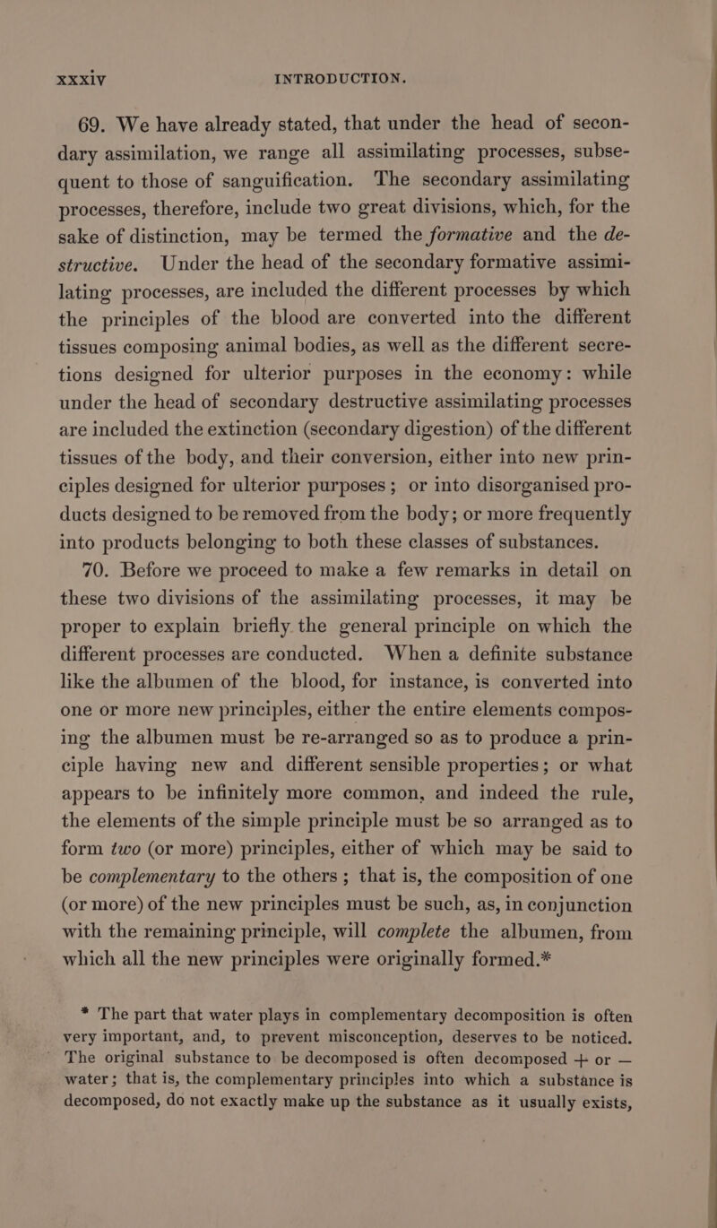 69. We have already stated, that under the head of secon- dary assimilation, we range all assimilating processes, subse- quent to those of sanguification. The secondary assimilating processes, therefore, include two great divisions, which, for the sake of distinction, may be termed the formative and the de- structive. Under the head of the secondary formative assimi- lating processes, are included the different processes by which the principles of the blood are converted into the different tissues composing animal bodies, as well as the different secre- tions designed for ulterior purposes in the economy: while under the head of secondary destructive assimilating processes are included the extinction (secondary digestion) of the different tissues of the body, and their conversion, either into new prin- ciples designed for ulterior purposes; or into disorganised pro- ducts designed to be removed from the body; or more frequently into products belonging to both these classes of substances. 70. Before we proceed to make a few remarks in detail on these two divisions of the assimilating processes, it may be proper to explain briefly the general principle on which the different processes are conducted. When a definite substance like the albumen of the blood, for instance, is converted into one or more new principles, either the entire elements compos- ing the albumen must be re-arranged so as to produce a prin- ciple having new and different sensible properties; or what appears to be infinitely more common, and indeed the rule, the elements of the simple principle must be so arranged as to form ¢wo (or more) principles, either of which may be said to be complementary to the others ; that is, the composition of one (or more) of the new principles must be such, as, in conjunction with the remaining principle, will complete the albumen, from which all the new principles were originally formed.* * The part that water plays in complementary decomposition is often very important, and, to prevent misconception, deserves to be noticed. ' The original substance to be decomposed is often decomposed + or — water; that is, the complementary principles into which a substance is decomposed, do not exactly make up the substance as it usually exists,