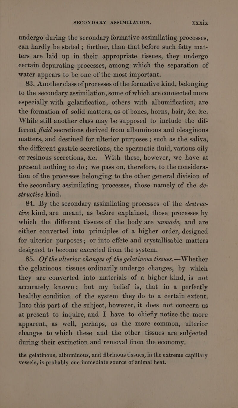 undergo during the secondary formative assimilating processes, ean hardly be stated ; further, than that before such fatty mat- ters are laid up in their appropriate tissues, they undergo certain depurating processes, among which the separation of water appears to be one of the most important. 83. Another class of processes of the formative kind, belonging to the secondary assimilation, some of which are connected more especially with gelatification, others with albumification, are the formation of solid matters, as of bones, horns, hair, &amp;c. &amp;e. While still another class may be supposed to include the dif- ferent fluid secretions derived from albuminous and oleaginous matters, and destined for ulterior purposes ; such as the saliva, the different gastric secretions, the spermatic fluid, various oily or resinous secretions, &amp;e. With these, however, we have at present nothing to do; we pass on, therefore, to the considera- tion of the processes belonging to the other general division of the secondary assimilating processes, those namely of the de- structive kind. 84. By the secondary assimilating processes of the destruc- tive kind, are meant, as before explained, those processes by which the different tissues of the body are unmade, and are either converted into principles of a higher order, designed for ulterior purposes; or into effete and crystallisable matters designed to become excreted from the system. 85. Of the ulterior changes of the gelatinous tissues.— W hether the gelatinous tissues ordinarily undergo changes, by which they are converted into materials of a higher kind, is not accurately known; but my belief is, that in a_ perfectly healthy condition of the system they do to a certain extent. Into this part of the subject, however, it does not concern us at present to inquire, and I have to chiefly notice the more apparent, as well, perhaps, as the more common, ulterior changes to which these and the other tissues are subjected during their extinction and removal from the economy. the gelatinous, albuminous, and fibrinous tissues, in the extreme capillary vessels, is probably one immediate source of animal heat.