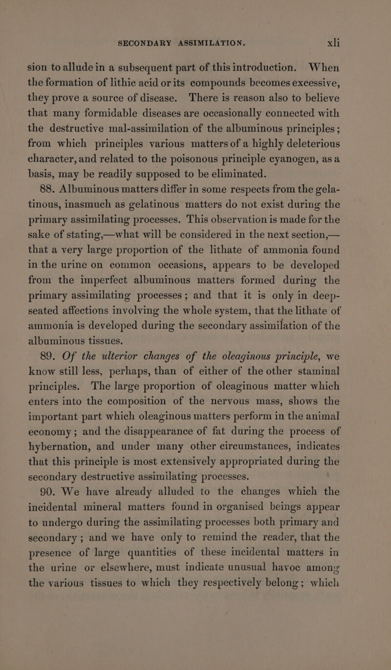 sion toalludein a subsequent part of this introduction. When the formation of lithic acid or its compounds becomes excessive, they prove a source of disease. There is reason also to believe that many formidable diseases are occasionally connected with the destructive mal-assimilation of the albuminous principles ; from which principles various matters of a highly deleterious character, and related to the poisonous principle cyanogen, asa basis, may be readily supposed to be eliminated. 88. Albuminous matters differ in some respects from the gela- tinous, inasmuch as gelatinous matters do not exist during the primary assimilating processes. This observation is made for the sake of stating,—what will be considered in the next section,— that a very large proportion of the lithate of ammonia found in the urine on common occasions, appears to be developed from the imperfect albuminous matters formed during the primary assimilating processes; and that it is only in deep- seated affections involving the whole system, that the lithate of ammonia is developed during the secondary assimilation of the albuminous tissues. 89. Of the ulterior changes of the oleaginous principle, we know still less, perhaps, than of either of the other staminal principles. The large proportion of oleaginous matter which enters into the composition of the nervous mass, shows the important part which oleaginous matters perform in the animal economy ; and the disappearance of fat during the process of hybernation, and under many other circumstances, indicates that this principle is most extensively appropriated during the secondary destructive assimilating processes. 90. We have already alluded to the changes which the incidental mineral matters found in organised beings appear to undergo during the assimilating processes both primary and secondary ; and we have only to remind the reader, that the presence of large quantities of these mcidental matters in the urine or elsewhere, must indicate unusual havoc among the various tissues to which they respectively belong; which