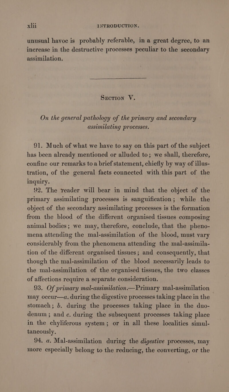 unusual havoc is probably referable, in a great degree, to an increase in the destructive processes peculiar to the secondary assimilation. Srction V. On the general pathology of the primary and secondary assimilating processes. 91. Much of what we have to say on this part of the subject has been already mentioned or alluded to; we shall, therefore, confine our remarks to a brief statement, chiefly by way of illus- tration, of the general facts connected with this part of the inquiry. 92. The reader will bear in mind that the object of the primary assimilating processes is sanguification; while the object of the secondary assimilating processes is the formation from the blood of the different organised tissues composing animal bodies; we may, therefore, conclude, that the pheno- mena attending the mal-assimilation of the blood, must vary considerably from the phenomena attending the mal-assimila- tion of the different organised tissues; and consequently, that though the mal-assimilation of the blood necessarily leads to the mal-assimilation of the organised tissues, the two classes of affections require a separate consideration. 93. Of primary mal-assimilation—Primary mal-assimilation may occur—a. during the digestive processes taking place in the stomach; 6. during the processes taking place in the duo- denum ; and c. during the subsequent processes taking place in the chyliferous system; or in all these localities simul- taneously. 94. a. Mal-assimilation during the digestive processes, may more especially belong to the reducing, the converting, or the