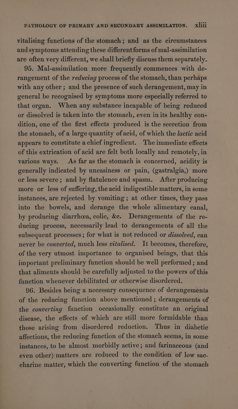 vitalising functions of the stomach; and as the circumstances and symptoms attending these different forms of mal-assimilation are often very different, we shall briefly discuss them separately. 95. Mal-assimilation more frequently commences with de- rangement of the reducing process of the stomach, than perhaps with any other ; and the presence of such derangement, may in general be recognised by symptoms more especially referred to that organ. When any substance incapable of being reduced or dissolved is taken into the stomach, even inits healthy con- dition, one of the first effects produced is the secretion from the stomach, of a large quantity of acid, of which the lactic acid appears to constitute a chief ingredient. The immediate effects of this extrication of acid are felt both locally and remotely, in various ways. As far as the stomach is concerned, acidity is generally indicated by uneasiness or pain, (gastralgia,) more or less severe; and by flatulence and spasm. After producing more or less of suffering, the acid indigestible matters, in some instances, are rejected by vomiting ; at other times, they pass into the bowels, and derange the whole alimentary canal, by producing diarrheea, colic, &amp;e. Derangements of the re- ducing process, necessarily lead to derangements of all the subsequent processes ; for what is not reduced or dissolved, can never be converted, much less vitalised. It becomes, therefore, of the very utmost importance to organised beings, that this important preliminary function should be well performed ; and that aliments should be carefully adjusted to the powers of this function whenever debilitated or otherwise disordered. 96. Besides being a necessary consequence of derangements of the reducing function above mentioned ; derangements of the converting function occasionally constitute an original disease, the effects of which are still more formidable than those arising from disordered reduction. Thus in diabetic affections, the reducing function of the stomach seems, in some instances, to be almost morbidly active; and farinaceous (and even other) matters are reduced to the condition of low sac- charine matter, which the converting function of the stomach