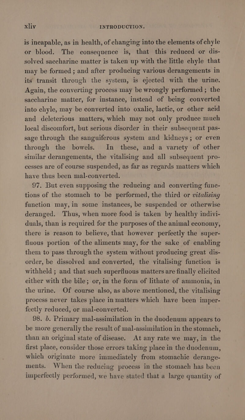 is incapable, as in health, of changing into the elements of chyle or blood. The consequence is, that this reduced or dis- solved saccharine matter is taken up with the little chyle that may be formed ; and after producing various derangements in its transit through the system, is ejected with the urine. Again, the converting process may be wrongly performed ; the saccharine matter, for instance, instead of being converted into chyle, may be converted into oxalic, lactic, or other acid and deleterious matters, which may not only produce much local discomfort, but serious disorder in their subsequent pas- sage through the sanguiferous system and kidneys; or even through the bowels. In these, and a variety of other similar derangements, the vitalising and all subsequent pro- cesses are of course suspended, as far as regards matters which have thus been mal-converted. 97. But even supposing the reducing and converting func- tions of the stomach to be performed, the third or vitalising function may, in some instances, be suspended or otherwise deranged. Thus, when more food is taken by healthy indivi- duals, than is required for the purposes of the animal economy, there is reason to believe, that however perfectly the super- fluous portion of the aliments may, for the sake of enabling them to pass through the system without producing great dis- order, be dissolved and converted, the vitalising function is withheld ; and that such superfluous matters are finally elicited either with the bile; or, in the form of lithate of ammonia, in the urine. Of course also, as above mentioned, the vitalising process never takes place in matters which have been imper- fectly reduced, or mal-converted. : 98. 6. Primary mal-assimilation in the duodenum appears to be more generally the result of mal-assimilation in the stomach, than an original state of disease. At any rate we may, in the first place, consider those errors taking place in the duodenum, which originate more immediately from stomachic derange- ments. When the reducing process in the stomach has been imperfectly performed, we have stated that a large quantity of