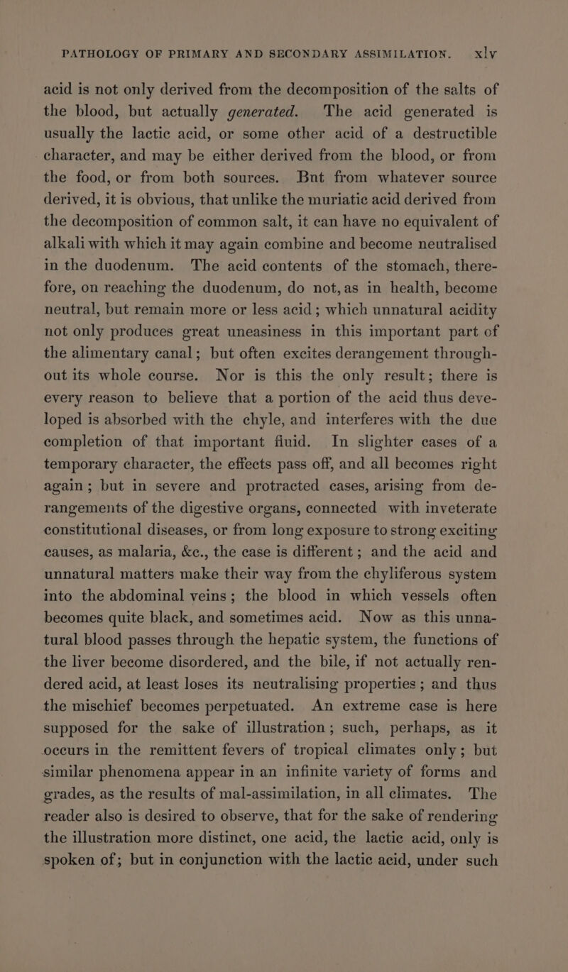 acid is not only derived from the decomposition of the salts of the blood, but actually generated. The acid generated is usually the lactic acid, or some other acid of a destructible character, and may be either derived from the blood, or from the food, or from both sources. Bnt from whatever source derived, it is obvious, that unlike the muriatic acid derived from the decomposition of common salt, it can have no equivalent of alkali with which it may again combine and become neutralised in the duodenum. The acid contents of the stomach, there- fore, on reaching the duodenum, do not,as in health, become neutral, but remain more or less acid; which unnatural acidity not only produces great uneasiness in this important part of the alimentary canal; but often excites derangement through- out its whole course. Nor is this the only result; there is every reason to believe that a portion of the acid thus deve- loped is absorbed with the chyle, and interferes with the due completion of that important fluid. In slighter cases of a temporary character, the effects pass off, and all becomes right again ; but in severe and protracted cases, arising from de- rangements of the digestive organs, connected with inveterate constitutional diseases, or from long exposure to strong exciting causes, as malaria, &amp;c., the case is different ; and the acid and unnatural matters make their way from the chyliferous system into the abdominal veins; the blood in which vessels often becomes quite black, and sometimes acid. Now as this unna- tural blood passes through the hepatic system, the functions of the liver become disordered, and the bile, if not actually ren- dered acid, at least loses its neutralising properties ; and thus the mischief becomes perpetuated. An extreme case is here supposed for the sake of illustration; such, perhaps, as it occurs in the remittent fevers of tropical climates only; but similar phenomena appear in an infinite variety of forms and grades, as the results of mal-assimilation, in all climates. The reader also is desired to observe, that for the sake of rendering the illustration more distinct, one acid, the lactic acid, only is spoken of; but in conjunction with the lactic acid, under such