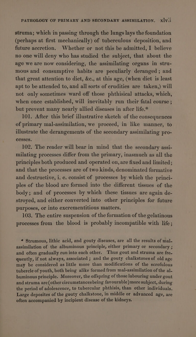 struma; which in passing through the lungs lays the foundation (perhaps at first mechanically) of tuberculous deposition, and future accretion. Whether or not this be admitted, I believe no one will deny who has studied the subject, that about the age we are now considering, the assimilating organs in stru- mous and consumptive habits are peculiarly deranged ; and that great attention to diet, &amp;c., at this age, (when diet is least apt to be attended to, and all sorts of crudities are taken,) will not only sometimes ward off those phthisical attacks, which, when once established, will inevitably run their fatal course ; but prevent many nearly allied diseases in after life.* 101. After this brief illustrative sketch of the consequences of primary mal-assimilation, we proceed, in like manner, to illustrate the derangements of the secondary assimilating pro- cesses. 102. The reader will bear in mind that the secondary assi- milating processes differ from the primary, inasmuch as all the principles both produced and operated on, are fixed and limited; and that the processes are of two kinds, denominated formative and destructive, i. e. consist of processes by which the princi- ples of the blood are formed into the different tissues of the body; and of processes by which these tissues are again de- stroyed, and either converted into other principles for future purposes, or into excrementitious matters. 103. The entire suspension of the formation of the gelatinous processes from the blood is probably incompatible with life ; * Strumous, lithic acid, and gouty diseases, are all the results of mal- assimilation of the albuminous principle, either primary or secondary ; and often gradually run into each other. Thus gout and struma are fre- quently, if not always, associated ; and the gouty chalkstones of old age may be considered as little more than modifications of the scrofulous tubercle of youth, both being alike formed from mal-assimilation of the al- buminous principle. Moreover, the offspring of those labouring under gout and struma are (other circumstances being favourable) more subject, during the period of adolescence, to tubercular phthisis, than other individuals. Large deposites of the gouty chalkstone, in middle or advanced age, are often accompanied by incipient disease of the kidneys.