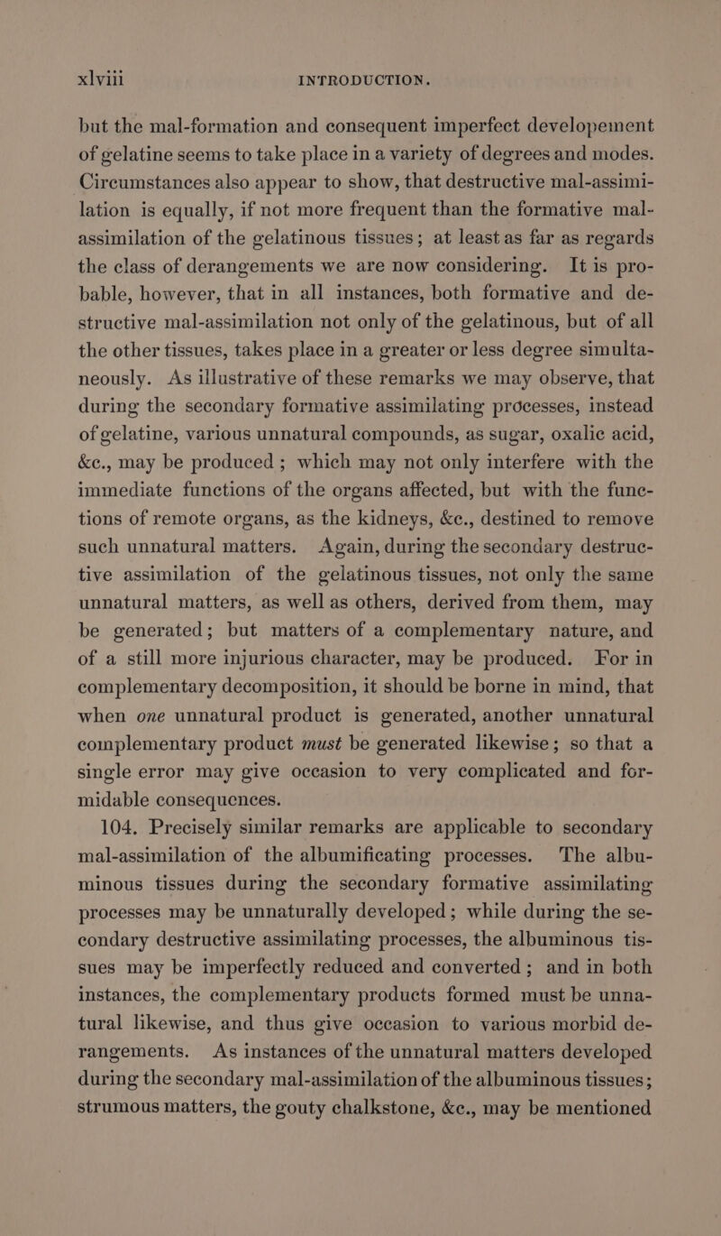 but the mal-formation and consequent imperfect developement of gelatine seems to take place in a variety of degrees and modes. Circumstances also appear to show, that destructive mal-assimi- lation is equally, if not more frequent than the formative mal- assimilation of the gelatinous tissues; at least as far as regards the class of derangements we are now considering. It is pro- bable, however, that in all instances, both formative and de- structive mal-assimilation not only of the gelatinous, but of all the other tissues, takes place in a greater or less degree simulta- neously. As illustrative of these remarks we may observe, that during the secondary formative assimilating processes, instead of gelatine, various unnatural compounds, as sugar, oxalic acid, &amp;c., may be produced ; which may not only interfere with the immediate functions of the organs affected, but with the func- tions of remote organs, as the kidneys, &amp;c., destined to remove such unnatural matters. Again, during the secondary destruc- tive assimilation of the gelatinous tissues, not only the same unnatural matters, as well as others, derived from them, may be generated; but matters of a complementary nature, and of a still more injurious character, may be produced. For in complementary decomposition, it should be borne in mind, that when one unnatural product is generated, another unnatural complementary product must be generated likewise; so that a single error may give occasion to very complicated and for- midable consequences. 104, Precisely similar remarks are applicable to secondary mal-assimilation of the albumificating processes. The albu- minous tissues during the secondary formative assimilating processes may be unnaturally developed; while during the se- condary destructive assimilating processes, the albuminous tis- sues may be imperfectly reduced and converted; and in both instances, the complementary products formed must be unna- tural likewise, and thus give occasion to various morbid de- rangements. As instances of the unnatural matters developed during the secondary mal-assimilation of the albuminous tissues; strumous matters, the gouty chalkstone, &amp;c., may be mentioned