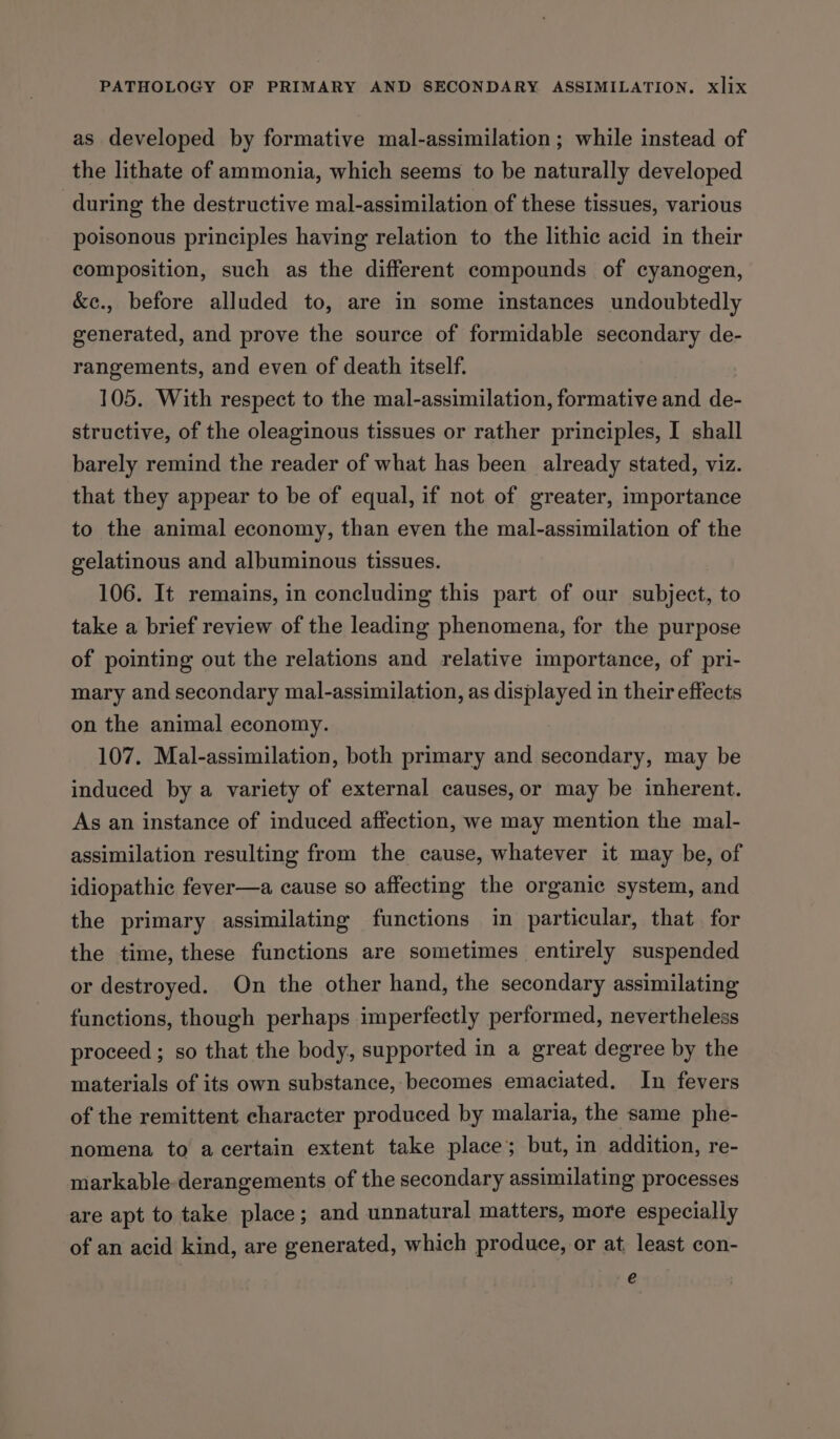 as developed by formative mal-assimilation ; while instead of the lithate of ammonia, which seems to be naturally developed during the destructive mal-assimilation of these tissues, various poisonous principles having relation to the lithic acid in their composition, such as the different compounds of cyanogen, &amp;e., before alluded to, are in some instances undoubtedly generated, and prove the source of formidable secondary de- rangements, and even of death itself. 105. With respect to the mal-assimilation, formative and de- structive, of the oleaginous tissues or rather principles, I shall barely remind the reader of what has been already stated, viz. that they appear to be of equal, if not of greater, importance to the animal economy, than even the mal-assimilation of the gelatinous and albuminous tissues. 106. It remains, in concluding this part of our subject, to take a brief review of the leading phenomena, for the purpose of pointing out the relations and relative importance, of pri- mary and secondary mal-assimilation, as displayed in their effects on the animal economy. 107. Mal-assimilation, both primary and secondary, may be induced by a variety of external causes, or may be inherent. As an instance of induced affection, we may mention the mal- assimilation resulting from the cause, whatever it may be, of idiopathic fever—a cause so affecting the organic system, and the primary assimilating functions in particular, that for the time, these functions are sometimes entirely suspended or destroyed. On the other hand, the secondary assimilating functions, though perhaps imperfectly performed, nevertheless proceed ; so that the body, supported in a great degree by the materials of its own substance, becomes emaciated. In fevers of the remittent character produced by malaria, the same phe- nomena to a certain extent take place; but, in addition, re- markable- derangements of the secondary assimilating processes are apt to take place; and unnatural matters, more especially of an acid kind, are generated, which produce, or at, least con- e