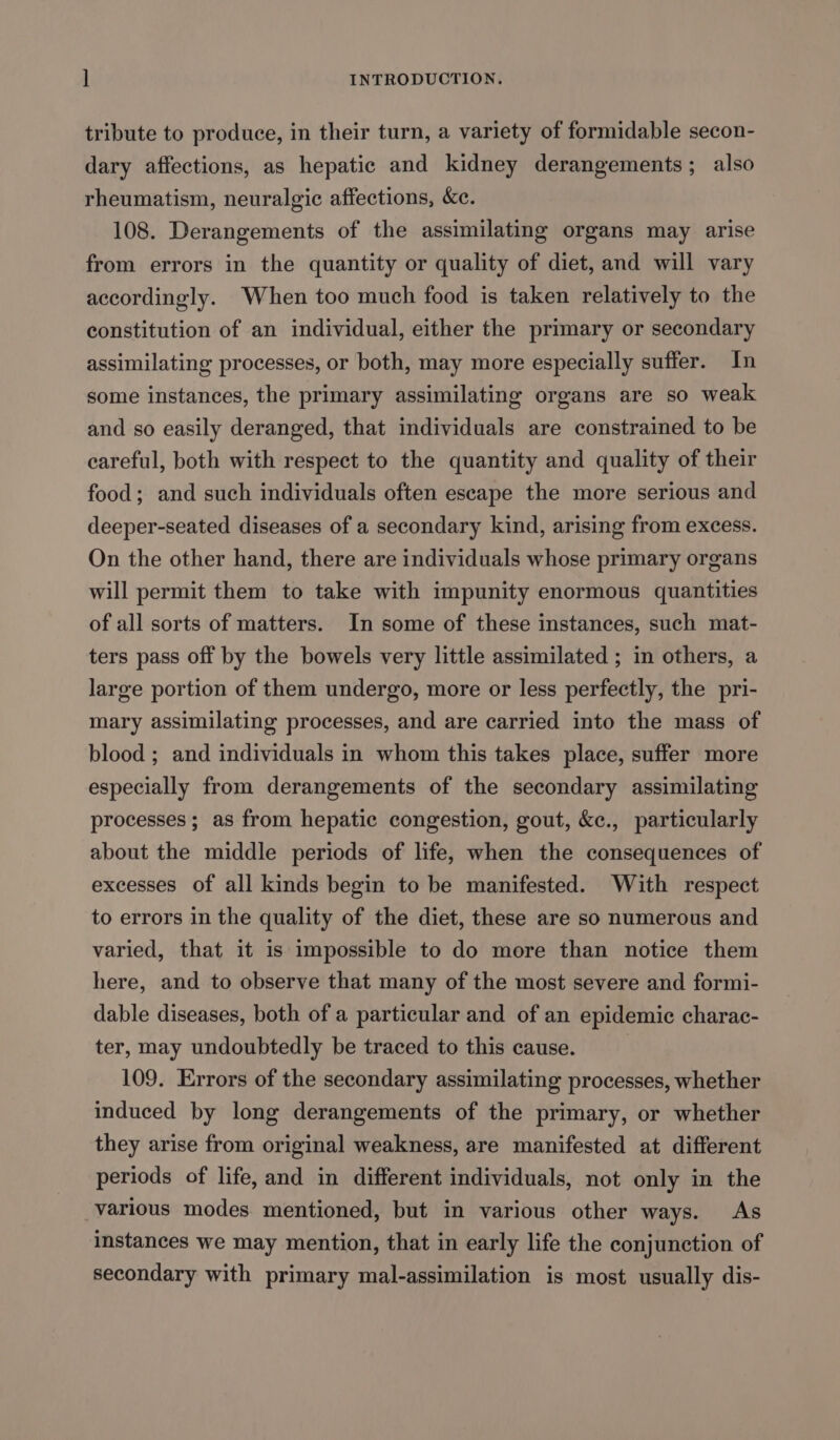 tribute to produce, in their turn, a variety of formidable secon- dary affections, as hepatic and kidney derangements; also rheumatism, neuralgic affections, &amp;c. 108. Derangements of the assimilating organs may arise from errors in the quantity or quality of diet, and will vary accordingly. When too much food is taken relatively to the constitution of an individual, either the primary or secondary assimilating processes, or both, may more especially suffer. In some instances, the primary assimilating organs are so weak and so easily deranged, that individuals are constrained to be eareful, both with respect to the quantity and quality of their food; and such individuals often escape the more serious and deeper-seated diseases of a secondary kind, arising from excess. On the other hand, there are individuals whose primary organs will permit them to take with impunity enormous quantities of all sorts of matters. In some of these instances, such mat- ters pass off by the bowels very little assimilated ; in others, a large portion of them undergo, more or less perfectly, the pri- mary assimilating processes, and are carried into the mass of blood ; and individuals in whom this takes place, suffer more especially from derangements of the secondary assimilating processes ; as from hepatic congestion, gout, &amp;e., particularly about the middle periods of life, when the consequences of excesses of all kinds begin to be manifested. With respect to errors in the quality of the diet, these are so numerous and varied, that it is impossible to do more than notice them here, and to observe that many of the most severe and formi- dable diseases, both of a particular and of an epidemic charac- ter, may undoubtedly be traced to this cause. | 109. Errors of the secondary assimilating processes, whether induced by long derangements of the primary, or whether they arise from original weakness, are manifested at different periods of life, and in different individuals, not only in the various modes mentioned, but in various other ways. As instances we may mention, that in early life the conjunction of secondary with primary mal-assimilation is most usually dis-