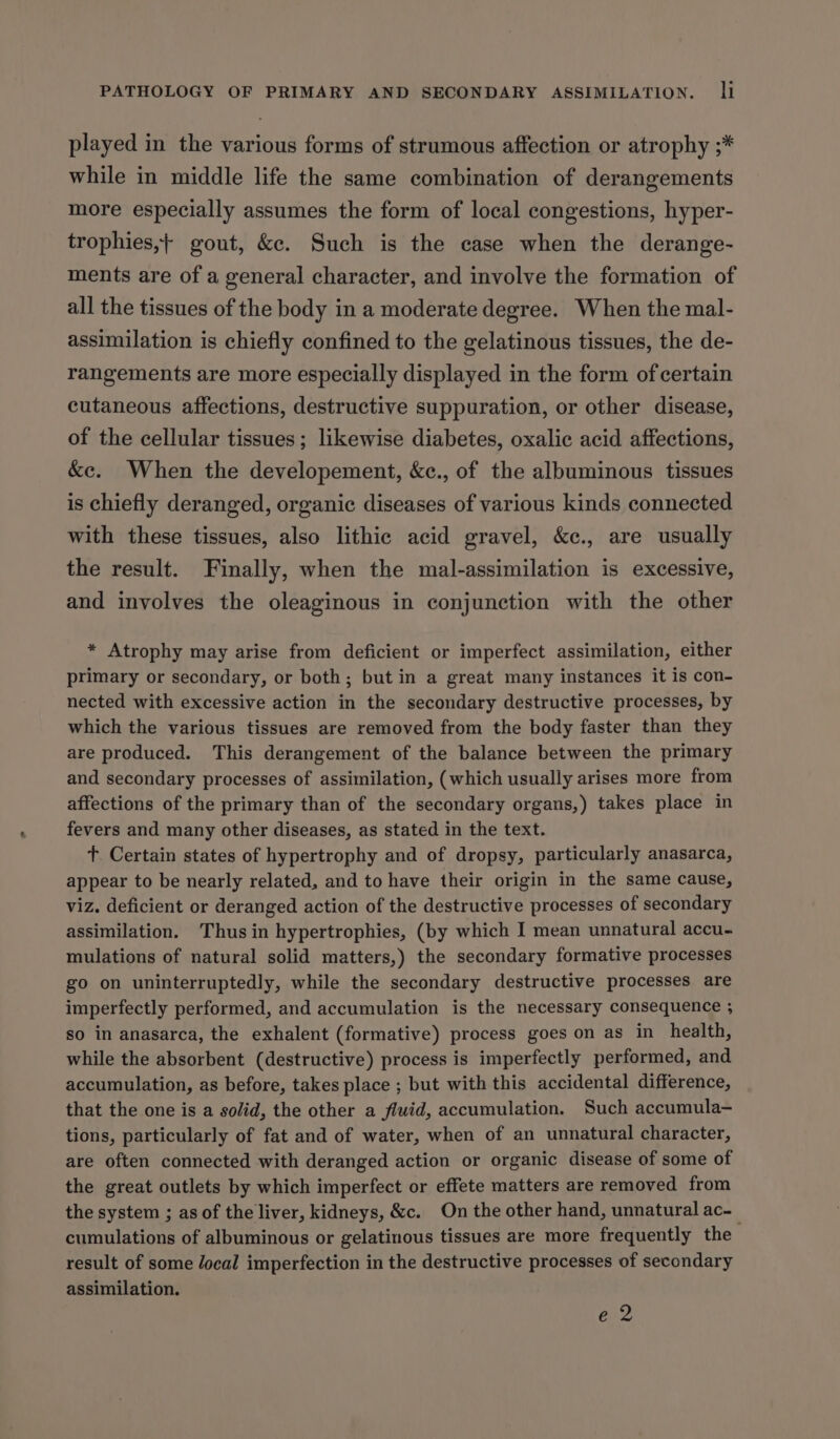 played in the various forms of strumous affection or atrophy ;* while in middle life the same combination of derangements more especially assumes the form of local congestions, hyper- trophies,+ gout, &amp;e. Such is the case when the derange- ments are of a general character, and involve the formation of all the tissues of the body in a moderate degree. When the mal- assimilation is chiefly confined to the gelatinous tissues, the de- rangements are more especially displayed in the form of certain cutaneous affections, destructive suppuration, or other disease, of the cellular tissues; likewise diabetes, oxalic acid affections, &amp;c. When the developement, &amp;c., of the albuminous tissues is chiefly deranged, organic diseases of various kinds connected with these tissues, also lithic acid gravel, &amp;c., are usually the result. Finally, when the mal-assimilation is excessive, and involves the oleaginous in conjunction with the other * Atrophy may arise from deficient or imperfect assimilation, either primary or secondary, or both; but in a great many instances it is con- nected with excessive action in the secondary destructive processes, by which the various tissues are removed from the body faster than they are produced. This derangement of the balance between the primary and secondary processes of assimilation, (which usually arises more from affections of the primary than of the secondary organs,) takes place in fevers and many other diseases, as stated in the text. +. Certain states of hypertrophy and of dropsy, particularly anasarca, appear to be nearly related, and to have their origin in the same cause, viz. deficient or deranged action of the destructive processes of secondary assimilation. Thus in hypertrophies, (by which I mean unnatural accu- mulations of natural solid matters,) the secondary formative processes go on uninterruptedly, while the secondary destructive processes are imperfectly performed, and accumulation is the necessary consequence ; so in anasarca, the exhalent (formative) process goes on as in health, while the absorbent (destructive) process is imperfectly performed, and accumulation, as before, takes place ; but with this accidental difference, that the one is a solid, the other a fluid, accumulation. Such accumula- tions, particularly of fat and of water, when of an unnatural character, are often connected with deranged action or organic disease of some of the great outlets by which imperfect or effete matters are removed from the system ; as of the liver, kidneys, &amp;c. On the other hand, unnatural ac-_ cumulations of albuminous or gelatinous tissues are more frequently the result of some Jocal imperfection in the destructive processes of secondary assimilation. e 2