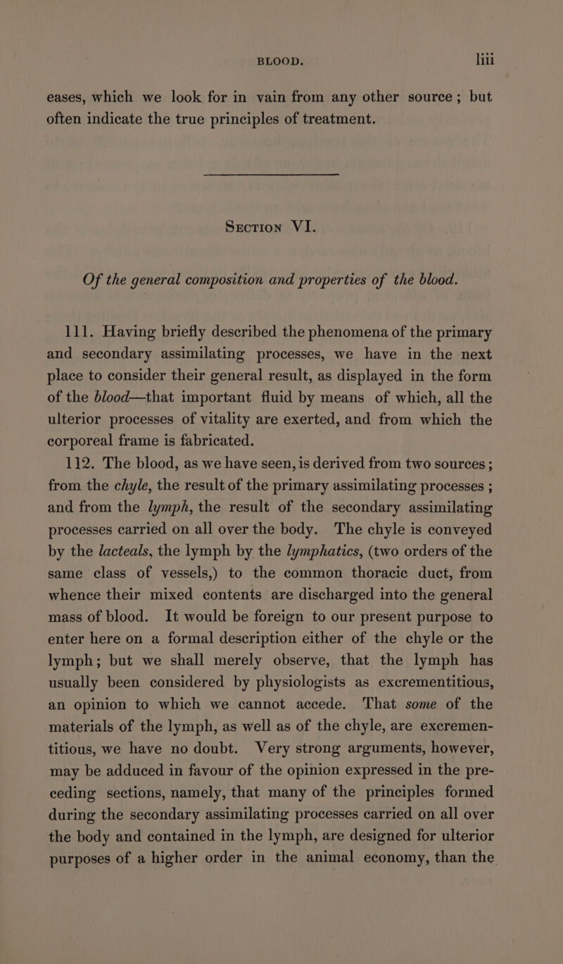 eases, which we look for in vain from any other source ; but often indicate the true principles of treatment. Section VI. Of the general composition and properties of the blood. 111. Having briefly described the phenomena of the primary and secondary assimilating processes, we have in the next place to consider their general result, as displayed in the form of the blood—that important fluid by means of which, all the ulterior processes of vitality are exerted, and from which the corporeal frame is fabricated. 112. The blood, as we have seen, is derived from two sources ; from the chyle, the result of the primary assimilating processes ; and from the lymph, the result of the secondary assimilating processes carried on all over the body. The chyle is conveyed by the lacteals, the lymph by the lymphatics, (two orders of the same class of vessels,) to the common thoracic duct, from whence their mixed contents are discharged into the general mass of blood. It would be foreign to our present purpose to enter here on a formal description either of the chyle or the lymph; but we shall merely observe, that the lymph has usually been considered by physiologists as excrementitious, an opinion to which we cannot accede. That some of the materials of the lymph, as well as of the chyle, are excremen- titious, we have no doubt. Very strong arguments, however, may be adduced in favour of the opinion expressed in the pre- ceding sections, namely, that many of the principles formed during the secondary assimilating processes carried on all over the body and contained in the lymph, are designed for ulterior purposes of a higher order in the animal economy, than the