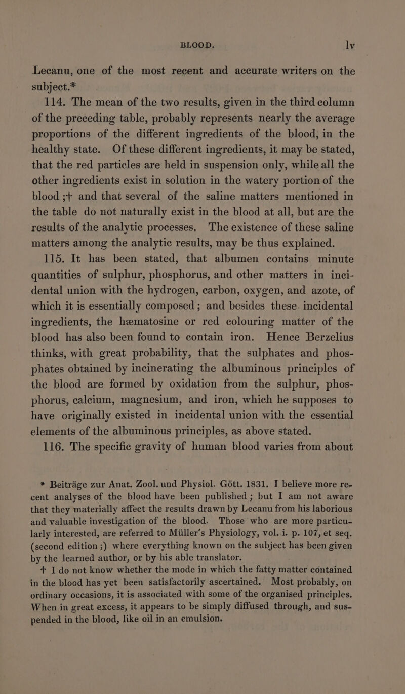 Lecanu, one of the most recent and accurate writers on the subject.* 114. The mean of the two results, given in the third column of the preceding table, probably represents nearly the average proportions of the different ingredients of the blood, in the healthy state. Of these different ingredients, it may be stated, that the red particles are held in suspension only, while all the other ingredients exist in solution in the watery portion of the blood ;+ and that several of the saline matters mentioned in the table do not naturally exist in the blood at all, but are the results of the analytic processes. The existence of these saline matters among the analytic results, may be thus explained. 115. It has been stated, that albumen contains minute quantities of sulphur, phosphorus, and other matters in inci- dental union with the hydrogen, carbon, oxygen, and azote, of which it is essentially composed ; and besides these. incidental ingredients, the hematosine or red colouring matter of the blood has also been found to contain iron. Hence Berzelius thinks, with great probability, that the sulphates and phos- phates obtained by incinerating the albuminous principles of the blood are formed by oxidation from the sulphur, phos- phorus, calcium, magnesium, and iron, which he supposes to have originally existed in incidental union with the essential elements of the albuminous principles, as above stated. 116. The specific gravity of human blood varies from about * Beitrage zur Anat. Zool. und Physiol. Gott. 1831. I believe more re- cent analyses of the blood have been published ; but I am not aware that they materially affect the results drawn by Lecanu from his laborious and valuable investigation of the blood. Those who are more particu- larly interested, are referred to Miiller’s Physiology, vol. i. p. 107, et seq. (second edition ;) where everything known on the subject has been given by the learned author, or by his able translator. + I do not know whether the mode in which the fatty matter contained in the blood has yet been satisfactorily ascertained. Most probably, on ordinary occasions, it is associated with some of the organised principles. When in great excess, it appears to be simply diffused through, and sus- pended in the blood, like oil in an emulsion.