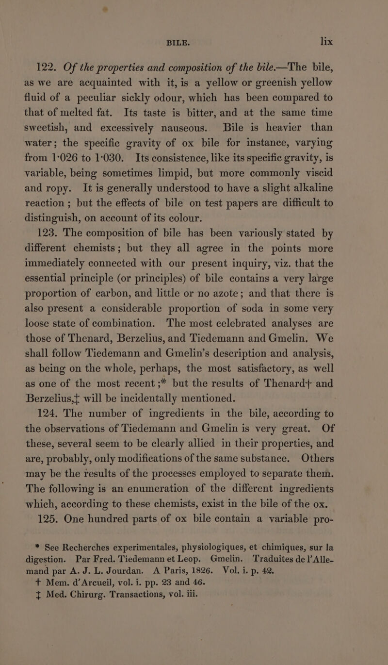 122. Of the properties and composition of the bile—The bile, as we are acquainted with it, is a yellow or greenish yellow fluid of a peculiar sickly odour, which has been compared to that of melted fat. Its taste is bitter, and at the same time sweetish, and excessively nauseous. JBile is heavier than water; the specific gravity of ox bile for instance, varying from 1-026 to 1:030. Its consistence, like its specific gravity, is variable, being sometimes limpid, but more commonly viscid and ropy. It is generally understood to have a slight alkaline reaction ; but the effects of bile on test papers are difficult to distinguish, on account of its colour. 123. The composition of bile has been variously stated by different chemists; but they all agree in the points more immediately connected with our present inquiry, viz. that the essential principle (or principles) of bile contains a very large proportion of carbon, and little or no azote; and that there is also present a considerable proportion of soda in some very loose state of combination. The most celebrated analyses are those of Thenard, Berzelius, and Tiedemann and Gmelin. We shall follow Tiedemann and Gmelin’s description and analysis, as being on the whole, perhaps, the most satisfactory, as well as one of the most recent ;* but the results of Thenard} and Berzelius,{ will be incidentally mentioned. 124. The number of ingredients in the bile, according to the observations of Tiedemann and Gmelin is very great. Of these, several seem to be clearly allied in their properties, and are, probably, only modifications of the same substance. Others may be the results of the processes employed to separate them. The following is an enumeration of the different ingredients which, according to these chemists, exist in the bile of the ox. 125. One hundred parts of ox bile contain a variable pro- * See Recherches experimentales, physiologiques, et chimiques, sur la digestion. Par Fred. Tiedemann et Leop. Gmelin. Traduites del’ Alle- mand par A.J. L. Jourdan. A Paris, 1826. Vol. i. p. 42. + Mem. d’Arcueil, vol. i. pp. 23 and 46. { Med. Chirurg. Transactions, vol. ili.