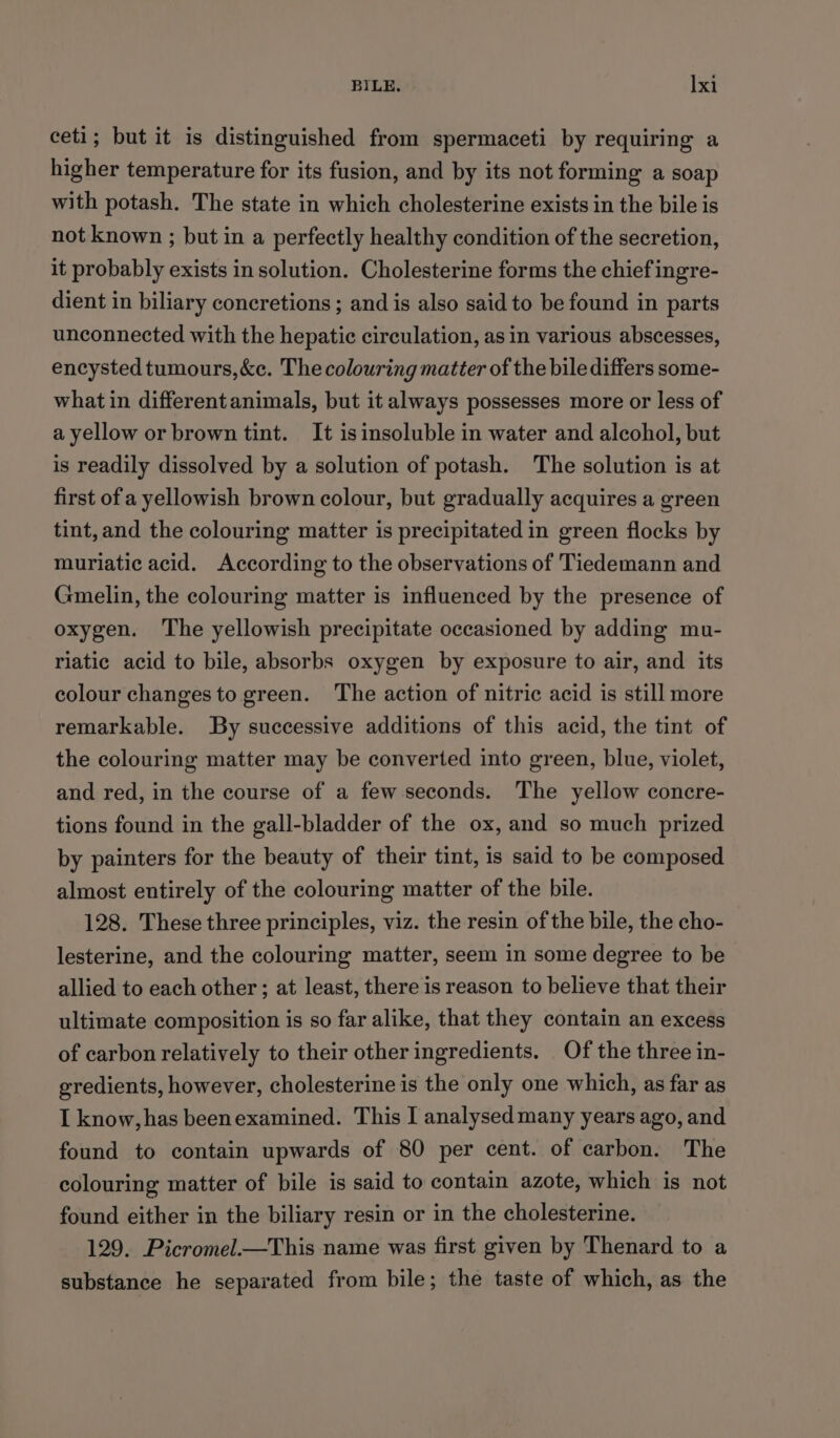 ceti; but it is distinguished from spermaceti by requiring a higher temperature for its fusion, and by its not forming a soap with potash. The state in which cholesterine exists in the bile is not known ; but in a perfectly healthy condition of the secretion, it probably exists in solution. Cholesterine forms the chief ingre- dient in biliary concretions ; and is also said to be found in parts unconnected with the hepatic circulation, as in various abscesses, encysted tumours,&amp;c. The colouring matter of the bile differs some- what in differentanimals, but it always possesses more or less of a yellow or brown tint. It isinsoluble in water and alcohol, but is readily dissolved by a solution of potash. The solution is at first of a yellowish brown colour, but gradually acquires a green tint, and the colouring matter is precipitated in green flocks by muriatic acid. According to the observations of Tiedemann and Gmelin, the colouring matter is influenced by the presence of oxygen. The yellowish precipitate occasioned by adding mu- riatic acid to bile, absorbs oxygen by exposure to air, and its colour changes to green. The action of nitric acid is still more remarkable. By successive additions of this acid, the tint of the colouring matter may be converted into green, blue, violet, and red, in the course of a few seconds. The yellow concre- tions found in the gall-bladder of the ox, and so much prized by painters for the beauty of their tint, is said to be composed almost entirely of the colouring matter of the bile. 128. These three principles, viz. the resin of the bile, the cho- lesterine, and the colouring matter, seem in some degree to be allied to each other; at least, there is reason to believe that their ultimate composition is so far alike, that they contain an excess of carbon relatively to their other ingredients. Of the three in- gredients, however, cholesterine is the only one which, as far as I know, has beenexamined. This I analysedmany years ago, and found to contain upwards of 80 per cent. of carbon. The colouring matter of bile is said to contain azote, which is not found either in the biliary resin or in the cholesterine. 129. Picromel.—This name was first given by Thenard to a substance he separated from bile; the taste of which, as the
