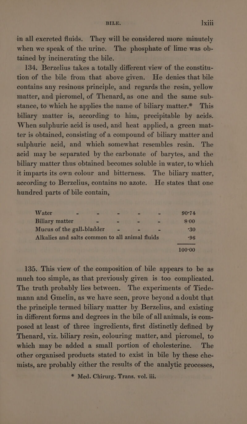 in all excreted fluids. They will be considered more minutely when we speak of the urine. The phosphate of lime was ob- tained by incinerating the bile. 134. Berzelius takes a totally different view of the constitu- tion of the bile from that above given. He denies that bile contains any resinous principle, and regards the resin, yellow matter, and picromel, of Thenard, as one and the same sub- stance, to which he applies the name of biliary matter.* This biliary matter is, according to him, precipitable by acids. When sulphuric acid is used, and heat applied, a green mat- ter is obtained, consisting of a compound of biliary matter and sulphuric acid, and which somewhat resembles resin. The acid may be separated by the carbonate of barytes, and the biliary matter thus obtained becomes soluble in water, to which it imparts its own colour and bitterness. The biliary matter, according to Berzelius, contains no azote. He states that one hundred parts of bile contain, Water - - - - - 90°74 Biliary matter - - - - 8:00 Mucus of the gall-bladder - - - 30 Alkalies and salts common to all animal fluids “96 100°00 135. This view of the composition of bile appears to be as much too simple, as that previously given is too complicated. The truth probably lies between. ‘The experiments of Tiede- mann and Gmelin, as we have seen, prove beyond a doubt that the principle termed biliary matter by Berzelius, and existing in different forms and degrees in the bile of all animals, is com- posed at least of three ingredients, first distinctly defined by Thenard, viz. biliary resin, colouring matter, and picromel, to which may be added a small portion of cholesterine. The other organised products stated to exist in bile by these che- mists, are probably either the results of the analytic processes,