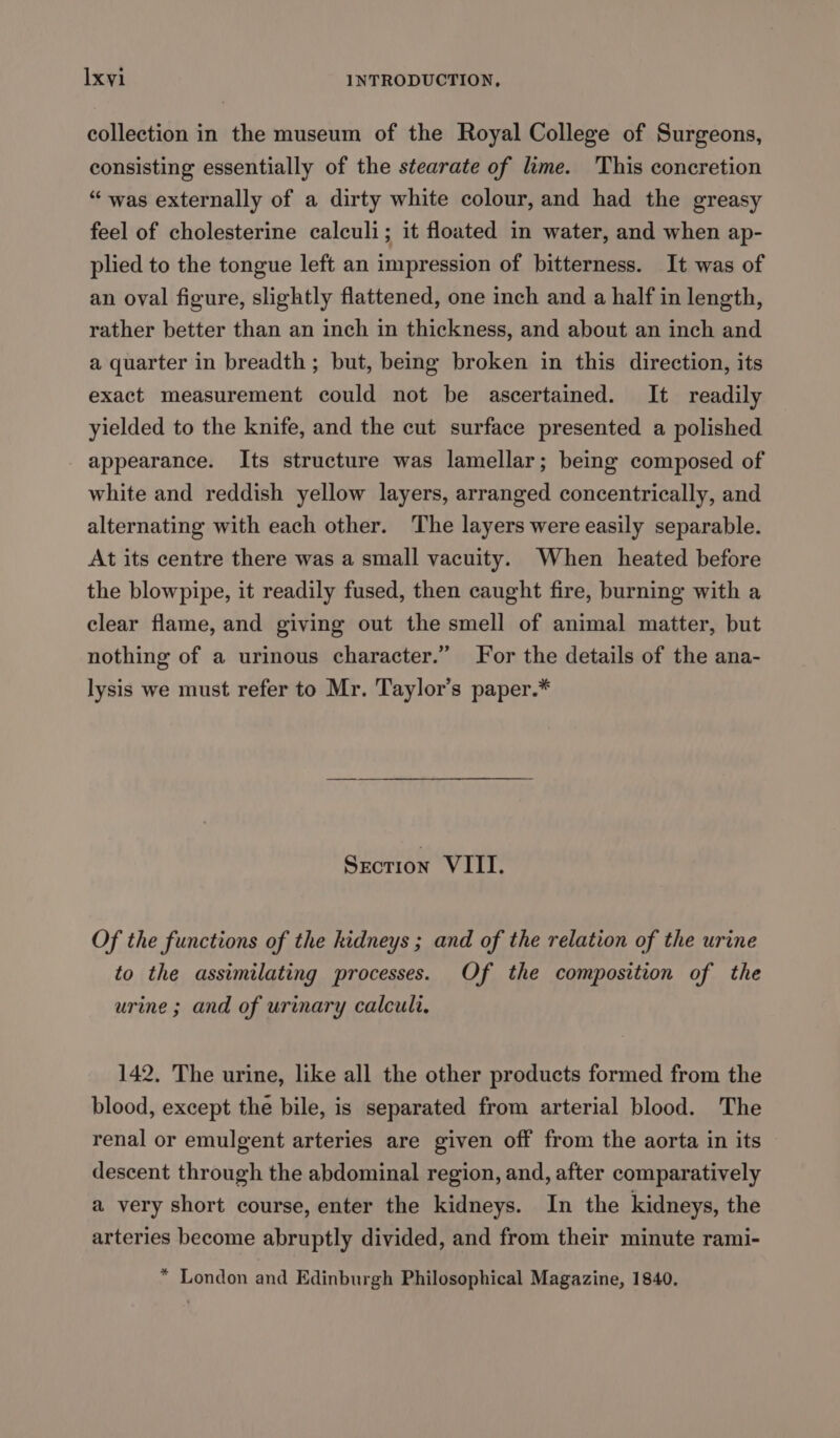 collection in the museum of the Royal College of Surgeons, consisting essentially of the stearate of lime. ‘This concretion “ was externally of a dirty white colour, and had the greasy feel of cholesterine calculi; it floated in water, and when ap- plied to the tongue left an impression of bitterness. It was of an oval figure, slightly flattened, one inch and a half in length, rather better than an inch in thickness, and about an inch and a quarter in breadth ; but, being broken in this direction, its exact measurement could not be ascertained. It readily yielded to the knife, and the cut surface presented a polished appearance. Its structure was lamellar; being composed of white and reddish yellow layers, arranged concentrically, and alternating with each other. The layers were easily separable. At its centre there was a small vacuity. When heated before the blowpipe, it readily fused, then caught fire, burning with a clear flame, and giving out the smell of animal matter, but nothing of a urinous character.” For the details of the ana- lysis we must refer to Mr. Taylor’s paper.* Section VIII. Of the functions of the kidneys ; and of the relation of the urine to the assimilating processes. Of the composition of the urine ; and of urinary calculi. 142. The urine, like all the other products formed from the blood, except the bile, is separated from arterial blood. The renal or emulgent arteries are given off from the aorta in its descent through the abdominal region, and, after comparatively a very short course, enter the kidneys. In the kidneys, the arteries become abruptly divided, and from their minute rami- * London and Edinburgh Philosophical Magazine, 1840.