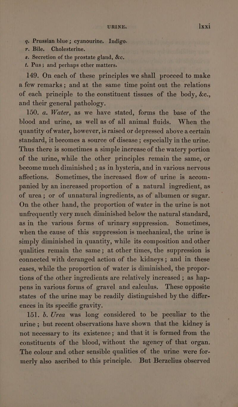 q- Prussian blue ; cyanourine. Indigo. r. Bile. Cholesterine. s. Secretion of the prostate gland, &amp;c. t. Pus; and perhaps other matters. 149. On each of these principles we shall proceed to make a few remarks; and at the same time point out the relations of each principle to the constituent tissues of the body, &amp;c., and their general pathology. 150. a. Water, as we have stated, forms the base of the blood and urine, as well as of all animal fluids. When the quantity of water, however, is raised or depressed above a certain standard, it becomes a source of disease ; especially in the urine. Thus there is sometimes a simple increase of the watery portion of the urine, while the other principles remain the same, or become much diminished ; as in hysteria, and in various nervous affections. Sometimes, the increased flow of urine is accom- panied by an increased proportion of a natural ingredient, as of urea; or of unnatural ingredients, as of albumen or sugar. On the other hand, the proportion of water in the urine is not unfrequently very much diminished below the natural standard, asin the various forms of urinary suppression. Sometimes, when the cause of this suppression is mechanical, the urine is simply diminished in quantity, while its composition and other qualities remain the same; at other times, the suppression is connected with deranged action of the kidneys; and in these eases, while the proportion of water is diminished, the propor- tions of the other ingredients are relatively increased ; as hap- pens in various forms of gravel and calculus. These opposite states of the urine may be readily distinguished by the differ- ences in its specific gravity. 151. 6. Urea was long considered to be peculiar to the urine ; but recent observations have shown that the kidney is not necessary to its existence; and that it is formed from the constituents of the blood, without the agency of that organ. The colour and other sensible qualities of the urine were for- merly also ascribed to this principle. But Berzelius observed