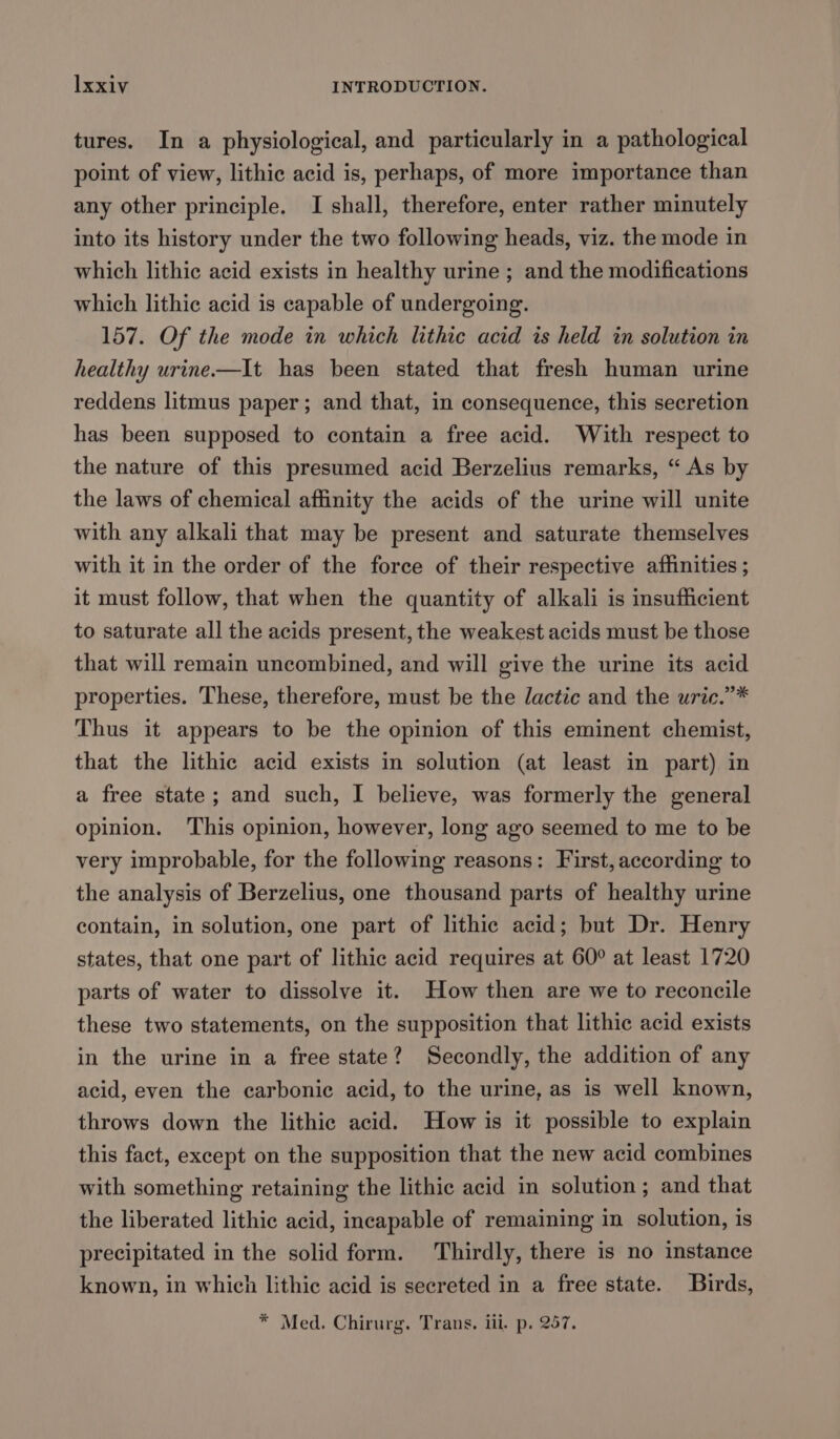 tures. In a physiological, and particularly in a pathological point of view, lithic acid is, perhaps, of more importance than any other principle. I shall, therefore, enter rather minutely into its history under the two following heads, viz. the mode in which lithic acid exists in healthy urine ; and the modifications which lithic acid is capable of undergoing. 157. Of the mode in which lithic acid is held in solution in healthy urine—It has been stated that fresh human urine reddens litmus paper; and that, in consequence, this secretion has been supposed to contain a free acid. With respect to the nature of this presumed acid Berzelius remarks, “ As by the laws of chemical affinity the acids of the urine will unite with any alkali that may be present and saturate themselves with it in the order of the force of their respective affinities ; it must follow, that when the quantity of alkali is insufficient to saturate all the acids present, the weakest acids must be those that will remain uncombined, and will give the urine its acid properties. These, therefore, must be the lactic and the uric.’”* Thus it appears to be the opinion of this eminent chemist, that the lithic acid exists in solution (at least in part). in a free state; and such, I believe, was formerly the general opinion. This opinion, however, long ago seemed to me to be very improbable, for the following reasons: First, according to the analysis of Berzelius, one thousand parts of healthy urine contain, in solution, one part of lithic acid; but Dr. Henry states, that one part of lithic acid requires at 60° at least 1720 parts of water to dissolve it. How then are we to reconcile these two statements, on the supposition that lithic acid exists in the urine in a free state? Secondly, the addition of any acid, even the carbonic acid, to the urine, as is well known, throws down the lithic acid. How is it possible to explain this fact, except on the supposition that the new acid combines with something retaining the lithic acid in solution; and that the liberated lithic acid, incapable of remaining in solution, is precipitated in the solid form. Thirdly, there is no instance known, in which lithic acid is secreted in a free state. Birds, * Med. Chirurg. Trans. iii. p. 257.