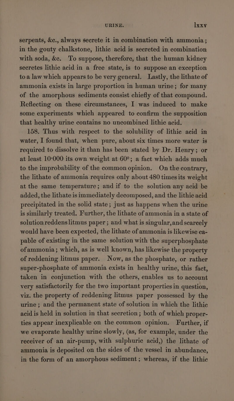 serpents, &amp;c., always secrete it in combination with ammonia; in the gouty chalkstone, lithic acid is secreted in combination with soda, &amp;c. To suppose, therefore, that the human kidney secretes lithic acid in a free state, is to suppose an exception toa law which appears to be very general. Lastly, the lithate of ammonia exists in large proportion in human urine; for many of the amorphous sediments consist chiefly of that compound. Reflecting on these circumstances, I was induced to make some experiments which appeared to confirm the supposition that healthy urine contains no uncombined lithic acid. 158. Thus with respect to the solubility of lithie acid in water, I found that, when pure, about six times more water is required to dissolve it than has been stated by Dr. Henry; or at least 10-000 its own weight at 60°; a fact which adds much to the improbability of the common opinion. On the contrary, the lithate of ammonia requires only about 480 times its weight at the same temperature; and if to the solution any acid be added, the lithate is immediately decomposed, and the lithic acid precipitated in the solid state; just as happens when the urine is similarly treated. Further, the lithate of ammonia in a state of solution reddens litmus paper ; and what is singular, and scareely would have been expected, the lithate of ammonia is likewise ea- pable of existing in the same solution with the superphosphate of ammonia ; which, as is well known, has likewise the property of reddening litmus paper. Now, as the phosphate, or rather super-phosphate of ammonia exists in healthy urine, this fact, taken in conjunction with the others, enables us to account very satisfactorily for the two important properties in question, viz. the property of reddening litmus paper possessed by the urine ; and the permanent state of solution in which the lithic acid is held in solution in that secretion; both of which proper- ties appear inexplicable on the common opinion. Further, if we evaporate healthy urine slowly, (as, for example, under the receiver of an air-pump, with sulphuric acid,) the lithate of ammonia is deposited on the sides of the vessel in abundance, in the form of an amorphous sediment ; whereas, if the lithic