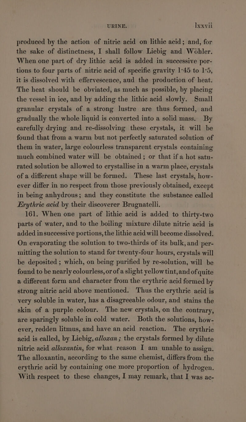 produced by the action of nitric acid on lithic acid; and, for the sake of distinctness, I shall follow Liebig and Wohler. When one part of dry lithic acid is added in successive por- tions to four parts of nitric acid of specific gravity 1°45 to 1:5, it is dissolved with effervescence, aud the production of heat. The heat should be obviated, as much as possible, by placing the vessel in ice, and by adding the lithic acid slowly. Small granular crystals of a strong lustre are thus formed, and gradually the whole liquid is converted into a solid mass. By carefully drying and re-dissolving these crystals, it will be found that from a warm but not perfectly saturated solution of them in water, large colourless transparent crystals containing much combined water will be obtained; or that if a hot satu- rated solution be allowed to erystallise in a warm place, crystals of a different shape will be formed. These last crystals, how- ever differ in no respect from those previously obtained, except in being anhydrous; and they constitute the substance called Erythric acid by their discoverer Brugnatelli. 161. When one part of lithic acid is added to thirty-two parts of water, and to the boiling mixture dilute nitric acid is added in successive portions, the lithic acid will become dissolved. On evaporating the solution to two-thirds of its bulk, and per- mitting the solution to stand for twenty-four hours, crystals will be deposited ; which, on being purified by re-solution, will be found to be nearly colourless, or of a slight yellow tint, and of quite a different form and character from the erythric acid formed by strong nitric acid above mentioned. Thus the erythric acid is very soluble in water, has a disagreeable odour, and stains the skin of a purple colour. The new crystals, on the contrary, are sparingly soluble in cold water. Both the solutions, how- ever, redden litmus, and have an acid reaction. The erythric acid is called, by Liebig, alloxan ; the crystals formed by dilute nitric acid alloxantin, for what reason I am unable to assign. The alloxantin, according to the same chemist, differs from the erythric acid by containing one more proportion of hydrogen. With respect to these changes, I may remark, that I was ac-