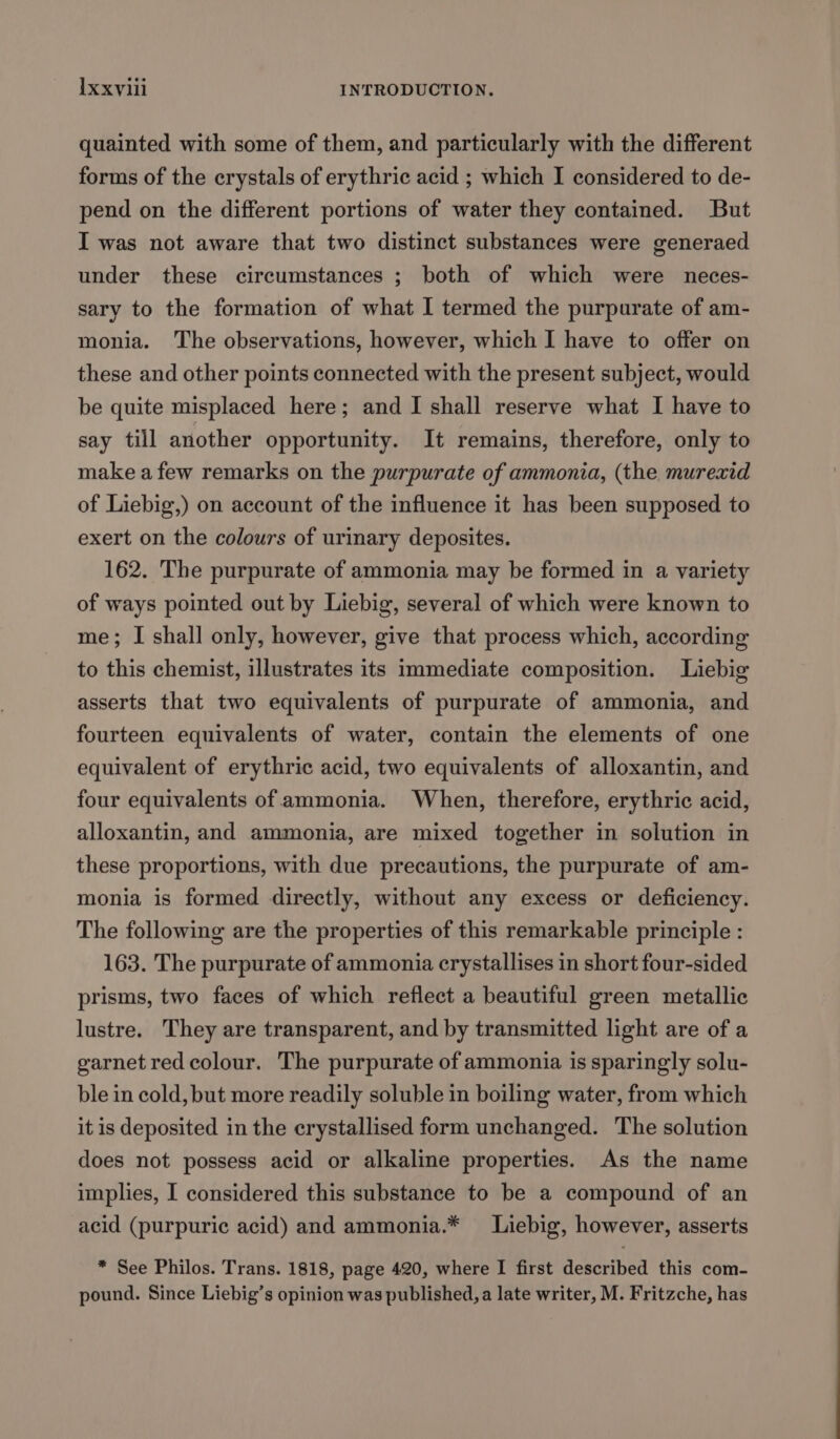 Ixxylil INTRODUCTION. quainted with some of them, and particularly with the different forms of the crystals of erythric acid ; which I considered to de- pend on the different portions of water they contained. But I was not aware that two distinct substances were generaed under these circumstances ; both of which were neces- sary to the formation of what I termed the purpurate of am- monia. The observations, however, which I have to offer on these and other points connected with the present subject, would be quite misplaced here; and I shall reserve what I have to say till another opportunity. It remains, therefore, only to make a few remarks on the purpurate of ammonia, (the murexid of Liebig,) on account of the influence it has been supposed to exert on the colours of urinary deposites. 162. The purpurate of ammonia may be formed in a variety of ways pointed out by Liebig, several of which were known to me; I shall only, however, give that process which, according to this chemist, illustrates its immediate composition. Liebig asserts that two equivalents of purpurate of ammonia, and fourteen equivalents of water, contain the elements of one equivalent of erythric acid, two equivalents of alloxantin, and four equivalents of ammonia. When, therefore, erythric acid, alloxantin, and ammonia, are mixed together in solution in these proportions, with due precautions, the purpurate of am- monia is formed directly, without any excess or deficiency. The following are the properties of this remarkable principle : 163. The purpurate of ammonia crystallises in short four-sided prisms, two faces of which reflect a beautiful green metallic lustre. They are transparent, and by transmitted light are of a garnet red colour. The purpurate of ammonia is sparingly solu- ble in cold, but more readily soluble in boiling water, from which it is deposited in the crystallised form unchanged. The solution does not possess acid or alkaline properties. As the name implies, I considered this substance to be a compound of an acid (purpuric acid) and ammonia.* Liebig, however, asserts * See Philos. Trans. 1818, page 420, where I first described this com- pound. Since Liebig’s opinion was published, a late writer, M. Fritzche, has