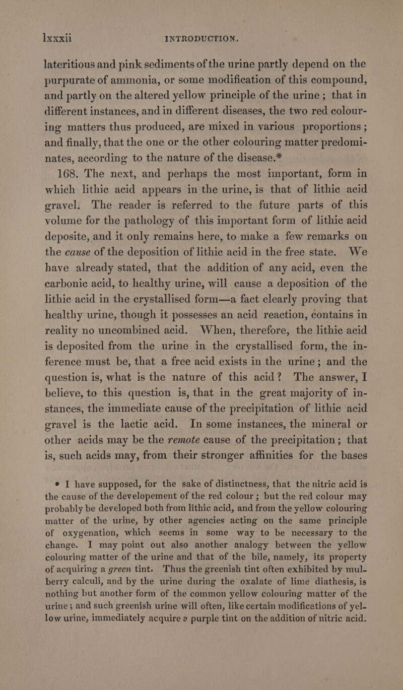 lateritious and pink sediments of the urine partly depend on the purpurate of ammonia, or some modification of this compound, and partly on the altered yellow principle of the urine ; that in different instances, and in different diseases, the two red colour- ing matters thus produced, are mixed in various proportions ; and finally, that the one or the other colouring matter predomi- nates, according to the nature of the disease.* 168. The next, and perhaps the most important, form in which lithic acid appears in the urine, is that of lithic acid gravel. The reader is referred to the future parts of this volume for the pathology of this important form of lithic acid deposite, and it only remains here, to make a few remarks on the cause of the deposition of lithic acid in the free state. We have already stated, that the addition of any acid, even the carbonic acid, to healthy urine, will cause a deposition of the lithic acid in the erystallised form—a fact clearly proving that healthy urine, though it possesses an acid reaction, contains in reality no uncombined acid. When, therefore, the lithic acid is deposited from the urine in the crystallised form, the in- ference must be, that a free acid exists in the urine; and the question is, what is the nature of this acid? The answer, I believe, to this question is, that in the great majority of in- stances, the immediate cause of the precipitation of lithic acid gravel is the lactic acid. In some instances, the mineral or other acids may be the remote cause of the precipitation; that is, such acids may, from their stronger affinities for the bases * I have supposed, for the sake of distinctness, that the nitric acid is the cause of the developement of the red colour; but the red colour may probably be developed both from lithic acid, and from the yellow colouring matter of the urine, by other agencies acting on the same principle of oxygenation, which seems in some way to be necessary to the change. I may point out also another analogy between the yellow colouring matter of the urine and that of the bile, namely, its property of acquiring a green tint. Thus the greenish tint often exhibited by mul- berry calculi, and by the urine during the oxalate of lime diathesis, is nothing but another form of the common yellow colouring matter of the urine ; and such greenish urine will often, like certain modifications of yel- low urine, immediately acquire a purple tint on the addition of nitric acid.