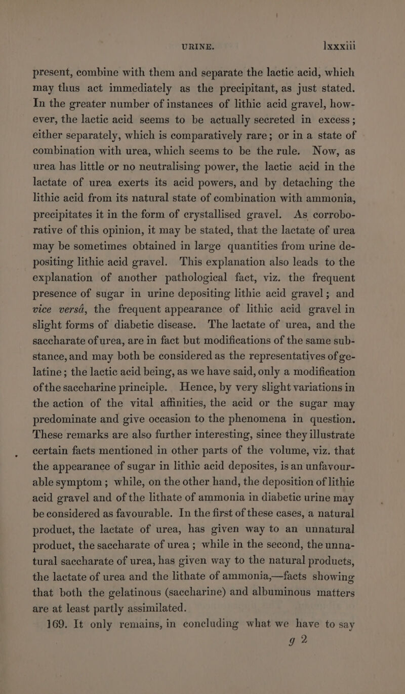 present, combine with them and separate the lactic acid, which may thus act immediately as the precipitant, as just stated. In the greater number of instances of lithic acid gravel, how- ever, the lactic acid seems to be actually secreted in excess ; either separately, which is comparatively rare; or in a state of combination with urea, which seems to be the rule. Now, as urea has little or no neutralising power, the lactic acid in the lactate of urea exerts its acid powers, and by detaching the lithic acid from its natural state of combination with ammonia, precipitates it in the form of crystallised gravel. As corrobo- rative of this opinion, it may be stated, that the lactate of urea may be sometimes obtained in large quantities from urine de- positing lithic acid gravel. This explanation also leads to the explanation of another pathological fact, viz. the frequent presence of sugar in urine depositing lithic acid gravel; and vice versa, the frequent appearance of lithic acid gravel in slight forms of diabetic disease. The lactate of urea, and the saccharate of urea, are in fact but modifications of the same sub- stance, and may both be considered as the representatives of ge- latine; the lactic acid being, as we have said, only a modification of the saccharine principle. Hence, by very slight variations in the action of the vital affinities, the acid or the sugar may predominate and give occasion to the phenomena in question. These remarks are also further interesting, since they illustrate certain facts mentioned in other parts of the volume, viz. that the appearance of sugar in lithic acid deposites, is an unfavour- able symptom ; while, on the other hand, the deposition of lithie acid gravel and of the lithate of ammonia in diabetic urine may be considered as favourable. In the first of these cases, a natural product, the lactate of urea, has given way to an unnatural product, the saccharate of urea ; while in the second, the unna- tural saccharate of urea, has given way to the natural products, the lactate of urea and the lithate of ammonia,—facts showing that both the gelatinous (saccharine) and albuminous matters are at least partly assimilated. 169. It only remains, in concluding what we have to say g 2