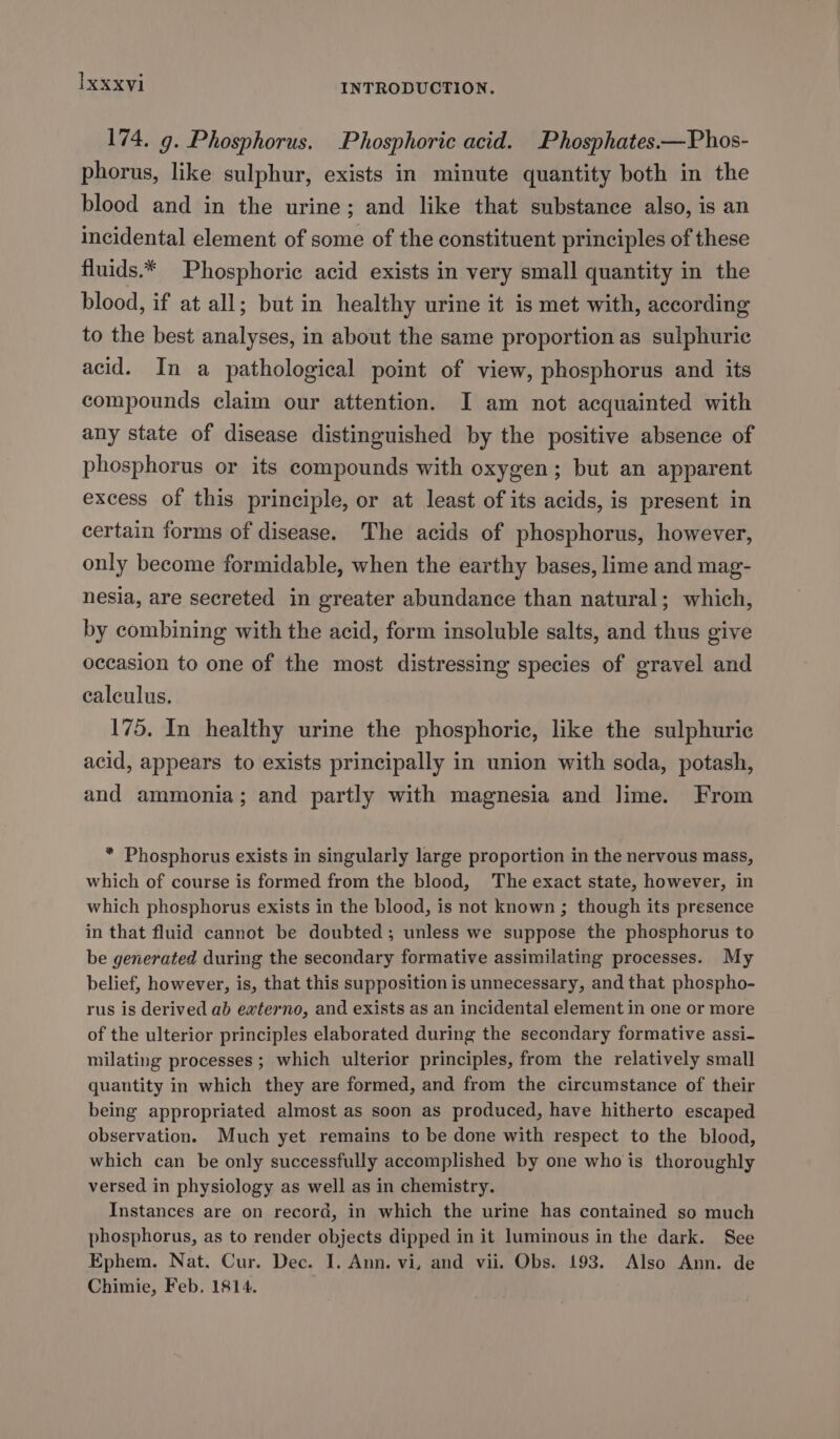 174, 9. Phosphorus. Phosphoric acid. Phosphates.—Phos- phorus, like sulphur, exists in minute quantity both in the blood and in the urine; and like that substance also, is an incidental element of some of the constituent principles of these fluids.* Phosphoric acid exists in very small quantity in the blood, if at all; but in healthy urine it is met with, according to the best analyses, in about the same proportion as sulphuric acid. In a pathological point of view, phosphorus and its compounds claim our attention. I am not acquainted with any state of disease distinguished by the positive absence of phosphorus or its compounds with oxygen; but an apparent excess of this principle, or at least of its acids, is present in certain forms of disease. The acids of phosphorus, however, only become formidable, when the earthy bases, lime and mag- nesia, are secreted in greater abundance than natural; which, by combining with the acid, form insoluble salts, and thus give occasion to one of the most distressing species of gravel and calculus. 175. In healthy urine the phosphoric, like the sulphuric acid, appears to exists principally in union with soda, potash, and ammonia; and partly with magnesia and lime. From * Phosphorus exists in singularly large proportion in the nervous mass, which of course is formed from the blood, The exact state, however, in which phosphorus exists in the blood, is not known ; though its presence in that fluid cannot be doubted; unless we suppose the phosphorus to be generated during the secondary formative assimilating processes. My belief, however, is, that this supposition is unnecessary, and that phospho- rus is derived ab externo, and exists as an incidental element in one or more of the ulterior principles elaborated during the secondary formative assi- milating processes ; which ulterior principles, from the relatively small quantity in which they are formed, and from the circumstance of their being appropriated almost as soon as produced, have hitherto escaped observation. Much yet remains to be done with respect to the blood, which can be only successfully accomplished by one who is thoroughly versed in physiology as well as in chemistry. Instances are on record, in which the urine has contained so much phosphorus, as to render objects dipped in it luminous in the dark. See Ephem. Nat. Cur. Dec. I. Ann. vi, and vii. Obs. 193. Also Ann. de Chimie, Feb. 1814.