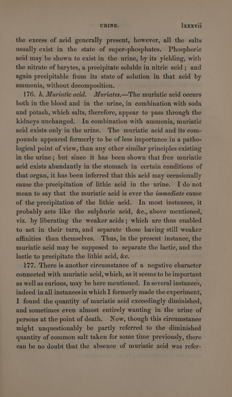 the excess of acid generally present, however, all the salts usually exist in the state of super-phosphates. Phosphoric acid may be shown to exist in the urine, by its yielding, with the nitrate of barytes, a precipitate soluble in nitric acid ; and again precipitable from its state of solution in that acid by ammonia, without decomposition. 176. h. Muriatic acid. Muriates.—The muriatic acid occurs both in the blood and in the urine, in combination with soda and potash, which salts, therefore, appear to pass through the kidneys unchanged. In combination with ammonia, muriatic acid exists only in the urine. The muriatic acid and its com- pounds appeared formerly to be of less importance in a patho- logical point of view, than any other similar principles existing in the urine; but since it has been shown that free muriatic acid exists abundantly in the stomach in certain conditions of that organ, it has been inferred that this acid may occasionally cause the precipitation of lithic acid in the urine. I do not mean to say that the muriatic acid is ever the immediate cause of the precipitation of the lithic acid. In most instances, it probably acts like the sulphuric acid, &amp;c., above mentioned, viz. by liberating the weaker acids; which are thus enabled to act in their turn, and separate those having still weaker affinities than themselves. Thus, in the present instance, the muriatic acid may be supposed to separate the lactic, and the lactic to precipitate the lithic acid, Ke. 177. There is another circumstance of a negative character connected with muriatic acid, which, as it seems to be important as wellas curious, may be here mentioned. In several instances, indeed in all instancesin which I formerly made the experiment, I found the quantity of muriatic acid exceedingly diminished, and sometimes even almost entirely wanting in the urine of persons at the point of death. Now, though this circumstance might unquestionably be partly referred to the diminished quantity of common salt taken for some time previously, there can be no doubt that the absence of muriatic acid was refer-