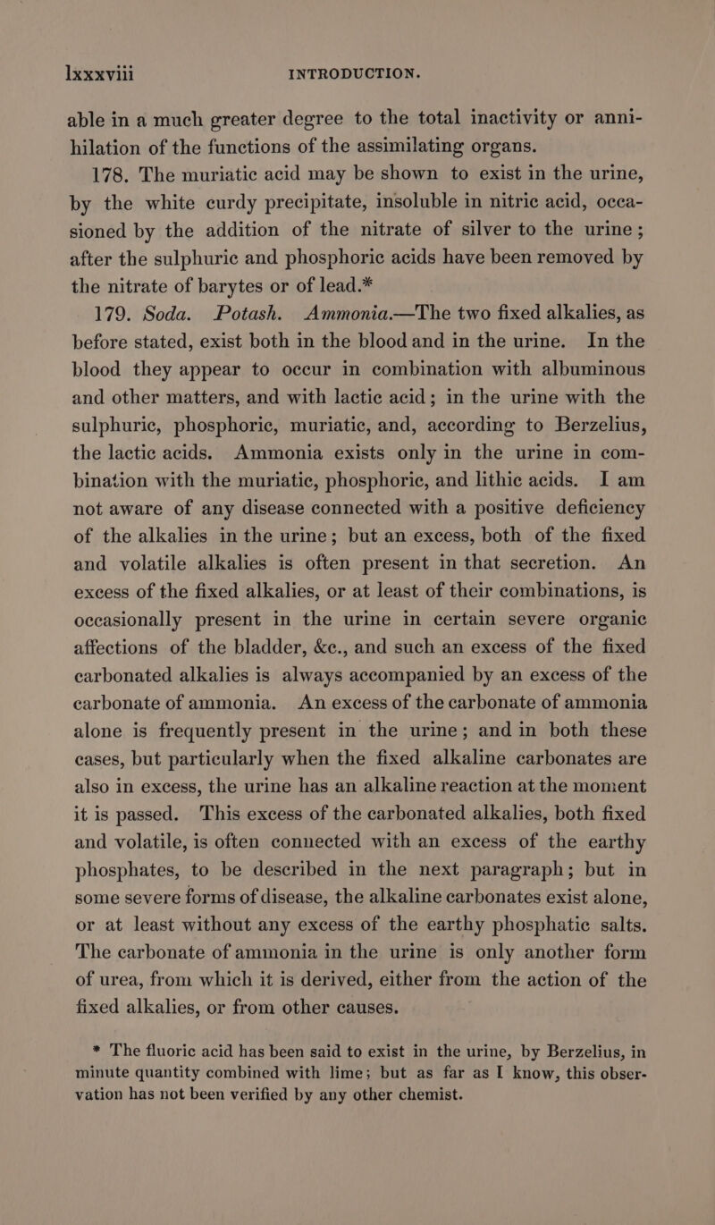 able in a much greater degree to the total inactivity or anni- hilation of the functions of the assimilating organs. 178. The muriatic acid may be shown to exist in the urine, by the white curdy precipitate, insoluble in nitric acid, occa- sioned by the addition of the nitrate of silver to the urine ; after the sulphuric and phosphoric acids have been removed by the nitrate of barytes or of lead.* 179. Soda. Potash. Ammonia.—The two fixed alkalies, as before stated, exist both in the blood and in the urine. In the blood they appear to occur in combination with albuminous and other matters, and with lactic acid; in the urine with the sulphuric, phosphoric, muriatic, and, according to Berzelius, the lactic acids. Ammonia exists only in the urine in com- bination with the muriatic, phosphoric, and lithic acids. I am not aware of any disease connected with a positive deficiency of the alkalies in the urine; but an excess, both of the fixed and volatile alkalies is often present in that secretion. An excess of the fixed alkalies, or at least of their combinations, is occasionally present in the urine in certain severe organic affections of the bladder, &amp;c., and such an excess of the fixed carbonated alkalies is always accompanied by an excess of the carbonate of ammonia. An excess of the carbonate of ammonia alone is frequently present in the urine; and in both these cases, but particularly when the fixed alkaline carbonates are also in excess, the urine has an alkaline reaction at the moment it is passed. This excess of the carbonated alkalies, both fixed and volatile, is often connected with an excess of the earthy phosphates, to be described in the next paragraph; but in some severe forms of disease, the alkaline carbonates exist alone, or at least without any excess of the earthy phosphatic salts. The carbonate of ammonia in the urime is only another form of urea, from which it is derived, either from the action of the fixed alkalies, or from other causes. * The fluoric acid has been said to exist in the urine, by Berzelius, in minute quantity combined with lime; but as far as I know, this obser- vation has not been verified by any other chemist.