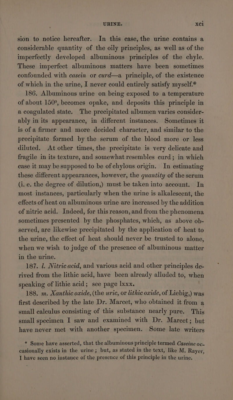 URINE. X¢Cl sion to notice hereafter. In this case, the urine contains a considerable quantity of the oily principles, as well as of the imperfectly developed albuminous principles of the chyle. These imperfect albuminous matters have been sometimes confounded with casein or curd—a principle, of the existence of which in the urine, I never could entirely satisfy myself.* 186. Albuminous urine on being exposed to a temperature of about 150°, becomes opake, and deposits this principle in a coagulated state. The precipitated albumen varies consider- ably in its appearance, in different instances. Sometimes it is of a firmer and more decided character, and similar to the precipitate formed by the serum of the blood more or less diluted. At other times, the precipitate is very delicate and fragile in its texture, and somewhat resembles curd; in which case it may be supposed to be of chylous origin. In estimating these different appearances, however, the quantity of the serum (i. e. the degree of dilution,) must be taken into account. In most instances, particularly when the urine is alkalescent, the effects of heat on albuminous urine are increased by the addition of nitric acid. Indeed, for this reason, and from the phenomena sometimes presented by the phosphates, which, as above ob- served, are likewise precipitated by the application of heat to the urine, the effect of heat should never be trusted to alone, when we wish to judge of the presence of albuminous matter in the urine. 187. U. Nitric acid, and various acid and other principles de- rived from the lithic acid, have been already alluded to, when speaking of lithic acid; see page Ixxx. 188. m. Xanthic oxide, (the uric, or lithic oxide, of Liebig’,) was first described by the late Dr. Marcet, who obtained it from a small calculus consisting of this substance nearly pure. This small specimen I saw and examined with Dr. Marcet; but have never met with another specimen. Some late writers * Some have asserted, that the albuminous principle termed Caseine oc. casionally exists in the urine ; but, as stated in the text, like M. Rayer,