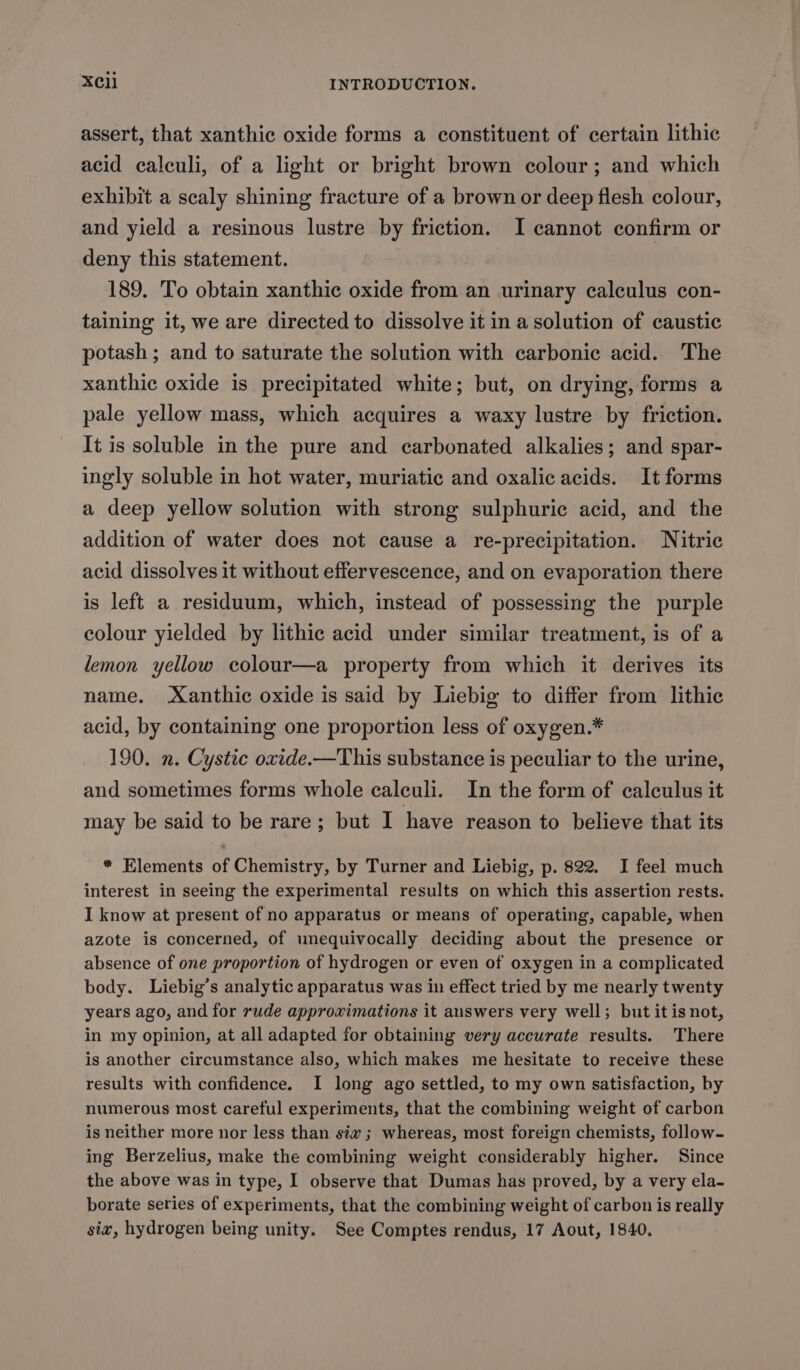 assert, that xanthic oxide forms a constituent of certain lithic acid caleuli, of a light or bright brown colour; and which exhibit a scaly shining fracture of a brown or deep flesh colour, and yield a resinous lustre by friction. I cannot confirm or deny this statement. 189. To obtain xanthic oxide from an urinary calculus con- taining it, we are directed to dissolve it in a solution of caustic potash ; and to saturate the solution with carbonic acid. The xanthic oxide is precipitated white; but, on drying, forms a pale yellow mass, which acquires a waxy lustre by friction. It is soluble in the pure and carbonated alkalies; and spar- ingly soluble in hot water, muriatic and oxalic acids. It forms a deep yellow solution with strong sulphuric acid, and the addition of water does not cause a re-precipitation. Nitric acid dissolves it without effervescence, and on evaporation there is left a residuum, which, instead of possessing the purple colour yielded by lithic acid under similar treatment, is of a lemon yellow colour—a property from which it derives its name. -Xanthic oxide is said by Liebig to differ from lithic acid, by containing one proportion less of oxygen.* 190. n. Cystic oxide.—This substance is peculiar to the urine, and sometimes forms whole calculi. In the form of calculus it may be said to be rare; but I have reason to believe that its * Elements of Chemistry, by Turner and Liebig, p. 822. I feel much interest in seeing the experimental results on which this assertion rests. I know at present of no apparatus or means of operating, capable, when azote is concerned, of unequivocally deciding about the presence or absence of one proportion of hydrogen or even of oxygen in a complicated body. Liebig’s analytic apparatus was in effect tried by me nearly twenty years ago, and for rude approximations it auswers very well; but it is not, in my opinion, at all adapted for obtaining very accurate results. There is another circumstance also, which makes me hesitate to receive these results with confidence. I long ago settled, to my own satisfaction, by numerous most careful experiments, that the combining weight of carbon is neither more nor less than siv ; whereas, most foreign chemists, follow- ing Berzelius, make the combining weight considerably higher. Since the above was in type, I observe that Dumas has proved, by a very ela- borate series of experiments, that the combining weight of carbon is really siv, hydrogen being unity. See Comptes rendus, 17 Aout, 1840.