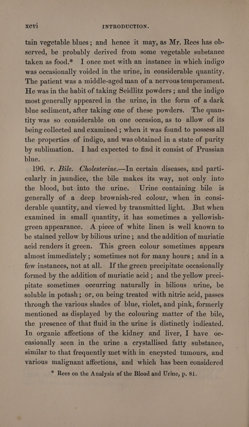 tain vegetable blues; and hence it may, as Mr. Rees has ob- served, be probably derived from some vegetable substance taken as food.* I once met with an instance in which indigo was occasionally voided in the urine, in considerable quantity. The patient was a middle-aged man of a nervous temperament. He was in the habit of taking Seidlitz powders ; and the indigo most generally appeared in the urine, in the form of a dark blue sediment, after taking one of these powders. The quan- tity was so considerable on one occasion, as to allow of its being collected and examined ; when it was found to possess all the properties of indigo, and was obtained in a state of purity by sublimation. I had expected to find it consist of Prussian blue. 196. r. Bile. Cholesterine.—In certain diseases, and parti- cularly in jaundice, the bile makes its way, not only into the blood, but into the urine. Urine containing bile is generally of a deep brownish-red colour, when in consi- derable quantity, and viewed by transmitted light. But when examined in small quantity, it has sometimes a yellowish- green appearance. A piece of white linen is well known to be stained yellow by bilious urine ; and the addition of muriatic acid renders it green. This green colour sometimes appears almost immediately ; sometimes not for many hours; and in a few instances, not at all. If the green precipitate occasionally formed by the addition of muriatic acid ; and the yellow preci- pitate sometimes occurring naturally in bilious urine, be soluble in potash; or, on being treated with nitric acid, passes through the various shades of blue, violet, and pink, formerly mentioned as displayed by the colouring matter of the bile, the presence of that fluid in the urine is distinctly indicated. In organic affections of the kidney and liver, I have oc- easionally seen in the urine a crystallised fatty substance, similar to that frequently met with in encysted tumours, and various malignant affections, and which has been considered * Rees on the Analysis of the Blood and Urine, p. 81.