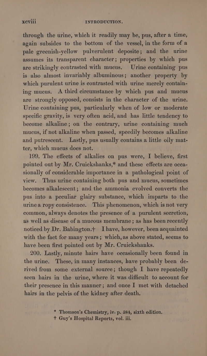 through the urine, which it readily may be, pus, after a time, again subsides to the bottom of the vessel, in the form of a pale greenish-yellow pulverulent deposite; and the urine assumes its transparent character; properties by which pus are strikingly contrasted with mucus. Urine containing pus is also almost invariably albuminous; another property by which purulent urine is contrasted with urine merely contain- ing mucus. A third circumstance by which pus and mucus are strongly opposed, consists in the character of the urine. Urine containing pus, particularly when of low or moderate specific gravity, is very often acid, and has little tendency to become alkaline; on the contrary, urine containing much mucus, if not alkaline when passed, speedily becomes alkaline and putrescent. Lastly, pus usually contains a little oily mat- ter, which mucus does not. 199. The effects of alkalies on pus were, I believe, first pointed out by Mr. Cruickshanks,* and these effects are occa- sionally of considerable importance in a pathological point of view. Thus urine containing both pus and mucus, sometimes becomes alkalescent; and the ammonia evolved converts the pus into a peculiar glairy substance, which imparts to the urine a ropy consistence. ‘This phenomenon, which is not very common, always denotes the presence of a purulent secretion, as well as disease of a mucous membrane; as has been recently noticed by Dr. Babington.+ Ihave, however, been acquainted with the fact for many years; which, as above stated, seems to have been first pointed out by Mr. Cruickshanks. 200. Lastly, minute hairs have occasionally been found in the urine. These, in many instances, have probably been de- rived from some external source; though I have repeatedly seen hairs in the urine, where it was difficult to account for their presence in this manner; and once I met with detached hairs in the pelvis of the kidney after death. * Thomson's Chemistry, iv. p. 584, sixth edition. t Guy’s Hospital Reports, vol. iii.