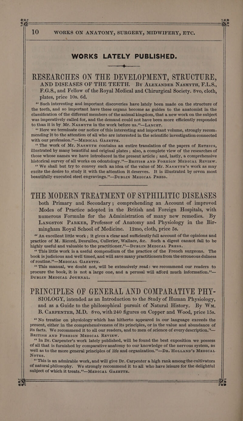 10 WORKS ON ANATOMY, SURGERY, MIDWIFERY, ETC. A WORKS LATELY PUBLISHED. pao aan a ote RESEARCHES ON THE DEVELOPMENT, STRUCTURE, AND DISEASES OF THE TEETH. By ALEexanper NasmyrTa, F.L.S., F.G.S., and Fellow of the Royal Medical and Chirurgical Society. 8vo, cloth, plates, price 10s. 6d. ** Such interesting and important discoveries have lately been made on the structure of the teeth, and so important have these organs become as guides to the anatomist in the | classification of the different members of the animal kingdom, that a new work on the subject was imperatively called for, and the demand could not have been more efficiently responded to than it is by Mr. NAsmytu in the work before us.”?—LANCET. ‘* Here we terminate our notice of this interesting and important volume, strongly recom- mending it to the attention of all who are interested in the scientific investigation connected with our profession.’?’—MEDICAL GAZETTE. ‘«The work of Mr. NAsmyrua contains an entire translation of the papers of RETzius, illustrated by many beautiful and original plates ; also, a complete view of the researches of those whose names we have introduced in the present article ; and, lastly, a comprehensive historical survey of all works on odontology.”—BriTIsH AND FoREIGN MEDICAL REVIEW. ‘* We shall but try to convey such anidea of the value of Mr. NASMyTH’s work as may excite the desire to study it with the attention it deserves. It is illustrated by seven most beautifully executed steel engravings.’’—DuBLIN MEDICAL PRESS. THE MODERN TREATMENT OF SYPHILITIC DISEASES both Primary and Secondary; comprehending an Account of improved Modes of Practice adopted in the British and Foreign Hospitals, with numerous Formule for the Administration of many new remedies. By LancsTon Parker, Professor of Anatomy and Physiology in the Bir- mingham Royal School of Medicine. 12mo, cloth, price 5s. *¢ An excellent little work ; it gives a clear and sufficiently full account of the opinions and practice of M. Ricord, Desrulles, Cullerier, Wallace, &amp;c. Such a digest cannot fail to be highly useful and valuable to the practitioner.’’—DuBLIN MEDICAL PRESS. “€ This little work is a useful compendium of the practice of the French surgeons. The book is judicious and well timed, and will save many practitioners from the erroneous dulness of routine.””—MeEpDICcCAL GAZETTE. *‘ This manual, we doubt not, will be extensively read: we recommend our readers to procure the book, it is not a large one, and a perusal will afford much information.”’— DuBLIN MEDICAL JOURNAL. PRINCIPLES OF GENERAL AND COMPARATIVE PHY- SIOLOGY, intended as an Introduction to the Study of Human Physiology, and as a Guide to the philosophical pursuit of Natural History. By Wm. B. CARPENTER, M.D. 8vo, with 240 figures on Copper and Wood, price 15s. i ** No treatise on physiology which has hitherto appeared in our language exceeds the present, either in the comprehensiveness of its principles, or in the value and abundance of its facts. We recommend it to all our readers, and to men of science of every description.”°— BRITISH AND FOREIGN MEDICAL REVIEW. ; ** In Dr. Carpenter’s work lately published, will be found the best exposition we possess of all that is furnished by comparative anatomy to our knowledge of the nervous system, as well as to the more general principles of life and organization.’”’—Dr. HOLLAND’s MEDICAL NOTEs. “This is an admirable work, and will give Dr. Carpenter a high rank among the cultivators of natural philosophy. We strongly recommend it to all who have leisure for the delightful subject of which it treats.’—MEDICAL GAZETTE. rs in