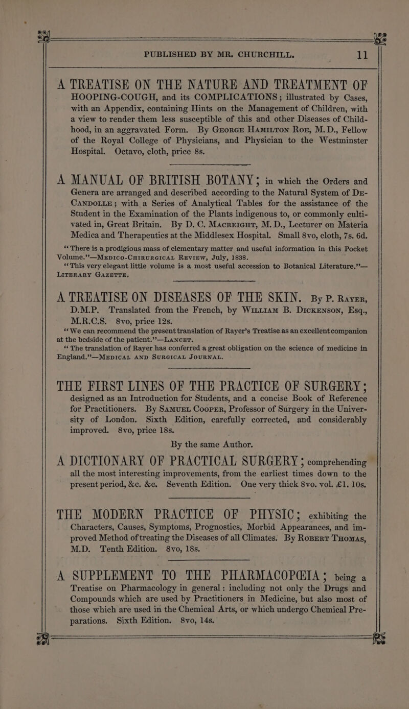 a ee PUBLISHED BY MR. CHURCHILL. ll A TREATISE ON THE NATURE AND TREATMENT OF HOOPING-COUGH, and its COMPLICATIONS; illustrated by Cases, with an Appendix, containing Hints on the Management of Children, with a view to render them less susceptible of this and other Diseases of Child- hood, in an aggravated Form. By Grorce Hamitton Ros, M.D., Fellow of the Royal College of Physicians, and Physician to the Westminster Hospital. Octavo, cloth, price 8s. A MANUAL OF BRITISH BOTANY; in which the Orders and Genera are arranged and described according to the Natural System of Dr- CANDOLLE ; with a Series of Analytical Tables for the assistance of the Student in the Examination of the Plants indigenous to, or commonly culti- vated in, Great Britain. By D.C. Macreicut, M. D., Lecturer on Materia Medica and Therapeutics at the Middlesex Hospital. Small 8vo, cloth, 7s. 6d. *« There is a prodigious mass of elementary matter and useful information in this Pocket Volume.’”?—MEpIco-CHIRURGICAL REVIEW, July, 1838. ‘‘This very elegant little volume is a most useful accession to Botanical Literature,’’— LITERARY GAZETTE, A TREATISE ON DISEASES OF THE SKIN. By P. Raver, D.M.P. Translated from the French, by Witt1am B. Dickenson, Esq., M.R.C.S. 8vo, price 12s. ‘* We can recommend the present translation of Rayer’s Treatise.as an excellent companion at the bedside of the patient.’&gt;—LaNnceET. ‘“‘ The translation of Rayer has conferred a great obligation on the science of medicine in England.”—MEDICAL AND SURGICAL JOURNAL. THE FIRST LINES OF THE PRACTICE OF SURGERY; designed as an Introduction for Students, and a concise Book of Reference for Practitioners. By Samuret Cooper, Professor of Surgery in the Univer- sity of London. Sixth Edition, carefully corrected, and considerably improved. 8vo, price 18s. By the same Author. A DICTIONARY OF PRACTICAL SURGERY § comprehending all the most interesting improvements, from the earliest times down to the present period, &amp;c. &amp;c. Seventh Edition. One very thick 8vo. vol. £1. 10s. THE MODERN PRACTICE OF PHYSIC; exhibiting the Characters, Causes, Symptoms, Prognostics, Morbid Appearances, and im- proved Method of treating the Diseases of all Climates. By Ropert THomas, M.D. Tenth Edition. S8vo, 18s. A SUPPLEMENT TO THE PHARMACOPQETA $ teing a Treatise on Pharmacology in general: including not only the Drugs and Compounds which are used by Practitioners in Medicine, but also most of those which are used in the Chemical Arts, or which undergo Chemical Pre- parations. Sixth Edition. 8vo, 14s.