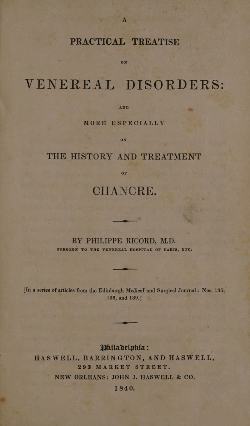 PRACTICAL TREATISE ON VENEREAL DISORDERS: AND ~ MORE ESPECIALLY ON THE HISTORY AND TREATMENT or CHANCRE. BY PHILIPPE RICORD, M.D. SURGEON TO THE VENEREAL HOSPITAL OF PARIS, ETC. [In a series of articles from the Edinburgh Medical and Surgical Journal: Nos. 135, 136, and 139.] Mhilavelphia : HASWELL, BARRINGTON, AND HASWELL, 293 MARKET STREET. ~ NEW ORLEANS: JOHN J. HASWELL &amp; CO. 1840.