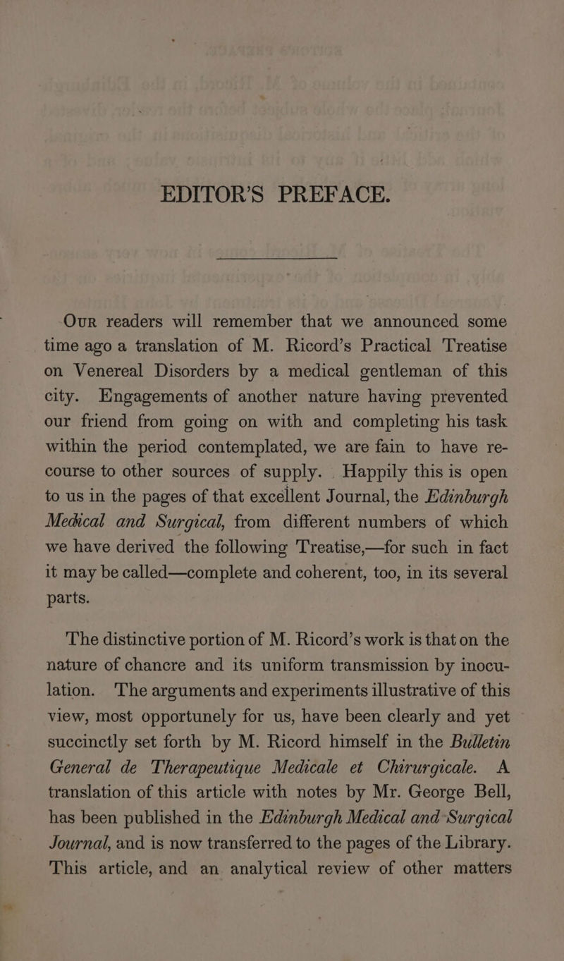 EDITOR’S PREFACE. Our readers will remember that we announced some time ago a translation of M. Ricord’s Practical Treatise on Venereal Disorders by a medical gentleman of this city. Hngagements of another nature having prevented our friend from going on with and completing his task within the period contemplated, we are fain to have re- course to other sources of supply. Happily this is open to us in the pages of that excellent Journal, the Edinburgh Medical and Surgical, from different numbers of which we have derived the following 'Treatise,—for such in fact it may be called—complete and coherent, too, in its several parts. The distinctive portion of M. Ricord’s work is that on the nature of chancre and its uniform transmission by inocu- lation. ‘The arguments and experiments illustrative of this view, most opportunely for us, have been clearly and yet succinctly set forth by M. Ricord himself in the Bulletin General de Therapeutique Medicale et Chirurgicale. A translation of this article with notes by Mr. George Bell, has been published in the Edinburgh Medical and Surgical Journal, and is now transferred to the pages of the Library. This article, and an analytical review of other matters